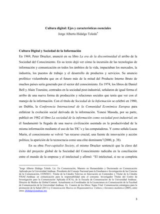 Cultura digital: Ejes y características esenciales
Jorge Alberto Hidalgo Toledo

Cultura Digital y Sociedad de la Información
En 1969, Peter Drucker, anunció en su libro La era de la discontinuidad el arribo de la
Sociedad del Conocimiento. En su texto dejó ver cómo la incursión de las tecnologías de
información y comunicación en todos los ámbitos de la vida, impactaban los mercados, la
industria, los puestos de trabajo y el desarrollo de productos y servicios. Su anuncio
profético vislumbraba que en el futuro más de la mitad del Producto Interno Bruto de
muchos países sería generado por el sector del conocimiento. En 1974, los libros de Daniel
Bell y Alain Touraine, centrados en la sociedad post-industrial, señalaron de igual forma el
arribo de una nueva forma de producción y relaciones sociales que tenía que ver con el
manejo de la información. Con el título de Sociedad de la Información se celebró en 1980,
en Dublín, la Conferencia Internacional de la Comunidad Económica Europea para
enfatizar la evolución social derivada de la información. Yonesi Masuda, por su parte,
publicó en 1982 el libro La sociedad de la información como sociedad post-industrial; en
él fundamentó la llegada de una nueva civilización asentada en la productividad de la
misma información mediante el uso de las TIC´s y las computadoras. Y como señala Lucas
Marín, el conocimiento se volvió “un recurso crucial, una fuente de innovación y acción
política; la aparición de la tecnocracia como una elite dominante”(2000, p. 38).
En su obra Post-capitalist Society, el mismo Drucker sentenció que la clave del
éxito del proyecto global de la Sociedad del Conocimiento radicaba en la conciliación
entre el mundo de la empresa y el intelectual y afirmó: “El intelectual, si no se completa

Jorge Alberto Hidalgo Toledo. Lic. En Comunicación, Maestro en Humanidades y Doctorando en Comunicación
Aplicada por la Universidad Anáhuac. Presidente del Consejo Nacional para la Enseñanza e Investigación de las Ciencias
de la Comunicación, CONEICC. Titular de la Cátedra Televisa en Innovación en Contenidos y Titular de la Cátedra
FISAC-Anáhuac en comunicación para la responsabilidad ante el consumo. Investigador Titular del Centro de
Investigación para la Comunicación Aplicada (CICA), de la Escuela de Comunicación de la Universidad Anáhuac.
Director de Medios de Global Content. Actualmente es Coordinador de la Licenciatura en Comunicación de la Facultad
de Comunicación de la Universidad Anáhuac. Es Coautor de los libros: Signo Vital: Comunicación estratégica para la
promoción de la Salud (2011) y Comunicación Masiva en Hispanoamérica: Cultura y literatura mediática (2005), entre
otros. jhidalgo@anahuac.mx

3

 