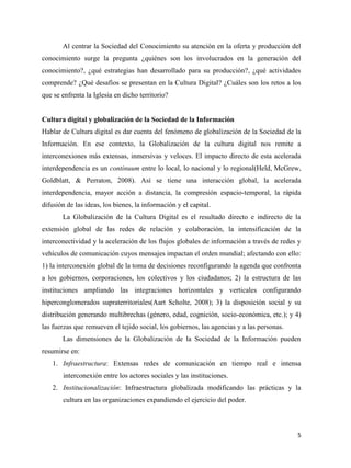 Al centrar la Sociedad del Conocimiento su atención en la oferta y producción del
conocimiento surge la pregunta ¿quiénes son los involucrados en la generación del
conocimiento?, ¿qué estrategias han desarrollado para su producción?, ¿qué actividades
comprende? ¿Qué desafíos se presentan en la Cultura Digital? ¿Cuáles son los retos a los
que se enfrenta la Iglesia en dicho territorio?

Cultura digital y globalización de la Sociedad de la Información
Hablar de Cultura digital es dar cuenta del fenómeno de globalización de la Sociedad de la
Información. En ese contexto, la Globalización de la cultura digital nos remite a
interconexiones más extensas, inmersivas y veloces. El impacto directo de esta acelerada
interdependencia es un continuum entre lo local, lo nacional y lo regional(Held, McGrew,
Goldblatt, & Perraton, 2008). Así se tiene una interacción global, la acelerada
interdependencia, mayor acción a distancia, la compresión espacio-temporal, la rápida
difusión de las ideas, los bienes, la información y el capital.
La Globalización de la Cultura Digital es el resultado directo e indirecto de la
extensión global de las redes de relación y colaboración, la intensificación de la
interconectividad y la aceleración de los flujos globales de información a través de redes y
vehículos de comunicación cuyos mensajes impactan el orden mundial; afectando con ello:
1) la interconexión global de la toma de decisiones reconfigurando la agenda que confronta
a los gobiernos, corporaciones, los colectivos y los ciudadanos; 2) la estructura de las
instituciones ampliando las integraciones horizontales y verticales configurando
hiperconglomerados supraterritoriales(Aart Scholte, 2008); 3) la disposición social y su
distribución generando multibrechas (género, edad, cognición, socio-económica, etc.); y 4)
las fuerzas que remueven el tejido social, los gobiernos, las agencias y a las personas.
Las dimensiones de la Globalización de la Sociedad de la Información pueden
resumirse en:
1. Infraestructura: Extensas redes de comunicación en tiempo real e intensa
interconexión entre los actores sociales y las instituciones.
2. Institucionalización: Infraestructura globalizada modificando las prácticas y la
cultura en las organizaciones expandiendo el ejercicio del poder.

5

 