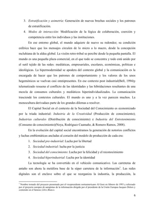 3. Estratificación y asimetría: Generación de nuevas brechas sociales y los patrones
de estratificación.
4. Modos de interacción: Modificación de la lógica de colaboración, coerción y
competencia entre los individuos y las instituciones.
En ese entorno global, el mundo adquiere de nuevo su redondez; su condición
esférica hace que los mensajes circulen de lo micro a lo macro, desde la concepción
mcluhiana de la aldea global. La visión retro-tribal se percibe desde la pequeña pantalla. El
mundo es una pequeña plaza comercial, en el que todo se concentra y todo está unido por
el sutil tejido de las redes: mediáticas, empresariales, escolares, económicas, políticas e
ideológicas. La hipermodernidad se apodera del contexto global y la comunicación es la
encargada de hacer que los patrones de comportamiento y los valores de los unos
hegemónicos se vuelvan casi omnipresentes. En ese contexto post industrial(Bell, 1994)y
telematizado resuena el conflicto de las identidades y las hibridaciones resultantes de una
mezcla de consumos culturales y mediáticos hiperindividualizados. La comunicación
trasciende los contextos culturales. El mundo es uno y a la vez parecen muchos. La
monocultura derivadaes parte de los grandes dilemas a resolver.
El Capital Social en el contexto de la Sociedad del Conocimiento es economizado
por la triada industrial: Industria de la Creatividad (Producción de conocimiento);
Industrias culturales (Distribución de conocimiento) e Industria del Entretenimiento
(Consumo de conocimiento)(Noya, Rodríguez Caamaño, & Romero Ramos, 2008).
En la evolución del capital social encontramos la generación de notorios conflictos
y luchas emblemáticas ancladas al corazón del modelo de producción de cada era:
1. Sociedad pre-industrial: Lucha por la libertad
2. Sociedad industrial: lucha por la justicia
3. Sociedad del conocimiento: Lucha por la felicidad y el reconocimiento
4. Sociedad hiperindustrial: Lucha por la identidad
La tecnología se ha convertido en el vehículo comunicativo. Las carreteras de
antaño son ahora la metáfora base de la súper carretera de la información1. Las redes
digitales son el enclave sobre el que se reorganiza la industria, la producción, la
1

Nombre tomado del proyecto presentado por el vicepresidente norteamericano Al Gore en febrero de 1993 y reforzado
por el proyecto europeo de autopistas de la información dirigido por el presidente de la Unión Europea Jacques Delors y
contenido en el famoso Libro Blanco.

6

 