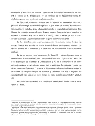 distribución y la socialización humana. Los monstruos de la industria multimedia ven en la
red el paraíso de la desregulación de los servicios de las telecomunicaciones; los
ciudadanos por su parte perciben la utopía democrática.
La figura del prosumidor2 compite con el suprimir los monopolios públicos y
privados. Sin embargo, es la iniciativa privada el gran motor de la nueva Sociedad de la
Información3. El ciudadano como soberano consumidor es el resultado de la inclusión de la
libertad de expresión comercial como derecho humano fundamental para garantizar la
democracia universal. Las esferas pública, privada y comercial convergen con la esfera
cívica y axiológica. La comunicación quiere asegurar un servicio universal.
La clave digital se centra no en la concentración y la industria, sino en el sujeto y el
acceso. El desarrollo se mide en nodos, ancho de banda, participación, usuarios. Las
brechas no están en lo económico y lo social sino en las conexiones y los alfabetizados
digitales.
La red se propone como instrumento del desarrollo y paradógicamente pone en
evidencia más desequilibrios sociales. Tal como lo señala Raúl Trejo Delarbre: “El acceso
a las Tecnologías de Informació y Comunicación (TIC) se ha convertido en un nuevo
escenario para que se reproduzcan atrasos que ya existen en las naciones y zonas con
menos patrimonio financiero. A pesar de la disminución en los precios internacionales de
los equipos de cómputo, comprar un ordenador y conectarse a la Red ha llegado a ser
sustancialmente más caro en los países pobres que en las naciones desarrolladas” (2006, p.
51).
La transformación histórica de la racionalidad productiva ha mutado como se puede
ver en la Tabla 1.

2

Expresada por primera vez por McLuhan y desarrollada por Alvin Toffler en La Tercera Ola; se refiere a la condición
de “Productor-Consumidor” de un mismo individuo que es en sí mismo el cricuito completo de la comunicación: Emisorcanal-medio-receptor-retroalimentación.
3
En mayo de 1994, Martin Bangemann, representando al sector empresarial, presentó el informe Europa y la sociedad
global de la información y en febrero de 1995 el grupo de los G-7 reunido en Bruselas generaron un documento
denominado Toward a Global Information Infrastructure: The Promise of a New World Information Order. Los dos
documentos apelan a la libre competencia y la eliminación de obstáculos. La competencia global por los mercados
digitales se relaciona con la libertad de expresión (comercial).

7

 
