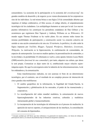consumidores. La economía de la participación es la economía del crowdsourcing4, los
grandes modelos de desarrollo y de negocio ya no vienen directamente de los corporativos
sino de los individuos. La red misma brinca a una lógica 2.0 de comunidades abiertas que
impulsan el trabajo colaborativo, el libre acceso, el código abierto, el empoderamiento
tecnológico de los ciudadanos. Los archipiélagos humanos se unen por la red. Los nuevos
puentes informativos los construyen los periodistas ciudadanos de Dan Gillmor y los
económicos que registraron Don Tapscott y Anthony Williams en su Wikinomics. El
mundo según Thomas Friedman se ha vuelto plano. En ese entorno todos tienen las
mismas posibilidades de participación y construcción social. La creación colectiva de
sentido es una acción comunicativa de esta era. El territorio, la periferia y la urbe están la
lógica impuesta por YouTube, Blogger, Typepad, Wordpress, Slideshare, Livestream,
Wikipedia. La motivación es la hiperconexión, la conformación de comunidades, de
espacios de autoexpresión. Los nuevos medios apelan a la personalización de contenidos, a
la movilidad, a la portabilidad. El cibernauta se vuelve, como apunta Antonio Lucas Marín
(2000):miembro funcional de una comunidad y por tanto, adquiere esa cultura, que ahora
le será propia. Comunicar es dejar rastro de sí, estableciendo mayor relación sujetomáquina-sujeto. He aquí la convergencia entre la industria de las telecomunicaciones, la de
los ordenadores y la comunicación.
Estas transformaciones radicales, no son azarosas ni fruto de un determinismo
tecnológico, por el contrario, son el resultado de un complejo proceso de interacción de
cinco grandes olas multifuerzas:
1. El cambio geopolítico de la información, la fragilidad del Estado-Nación, la
fragmentación y globalización de los mercados, el poder de las trasnacionales y
corporativos.
2. La reconfiguración del orden mundial mediático, la estructuración de nuevos
hiperconglomerados

de

las

industrias

creativas,

culturales

y mediáticas

interactuando global y trasnacionalmente;
3. La incorporación de las tecnologías de información en el proceso de mediación, la
aparición de nuevos soportes, el enriquecimiento de las interfaces, la consolidación
del consumo de hipermedios.
4

Concepto acuñado por Jeff Howe que hace referencia a la generación de materia prima, a la fuerza de trabajo de
participación masiva y la solución de problemas bajo la fórmula de autogestión ciudadana.

9

 