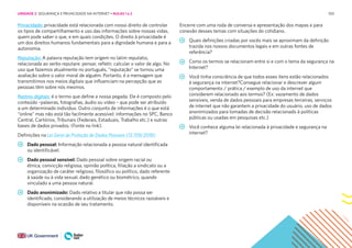 100
Privacidade: privacidade está relacionada com nosso direito de controlar
os tipos de compartilhamento e uso das informações sobre nossas vidas,
quem pode saber o que, e em quais condições. O direito à privacidade é
um dos direitos humanos fundamentais para a dignidade humana e para a
autonomia.
Reputação: A palavra reputação tem origem no latim reputatio,
relacionada ao verbo reputare: pensar, refletir, calcular o valor de algo. No
uso que fazemos atualmente no português, “reputação” se tornou uma
avaliação sobre o valor moral de alguém. Portanto, é a mensagem que
transmitimos nos meios digitais que influenciam na percepção que as
pessoas têm sobre nós mesmos.
Rastros digitais: é o termo que define a nossa pegada. Ele é composto pelo
conteúdo –palavras, fotografias, áudio ou vídeo – que pode ser atribuído
a um determinado indivíduo. Outro conjunto de informações é o que está
“online” mas não está tão facilmente acessível: informações no SPC, Banco
Central, Cartórios, Tribunais (Federais, Estaduais, Trabalho etc.) e outras
bases de dados privados. (Fonte no link).
Definições na Lei Geral de Proteção de Dados Pessoais (13.709/2018):
Dado pessoal: Informação relacionada a pessoa natural identificada
ou identificável.
Dado pessoal sensível: Dado pessoal sobre origem racial ou
étnica, convicção religiosa, opinião política, filiação a sindicato ou a
organização de caráter religioso, filosófico ou político, dado referente
à saúde ou à vida sexual, dado genético ou biométrico, quando
vinculado a uma pessoa natural.
Dado anonimizado: Dado relativo a titular que não possa ser
identificado, considerando a utilização de meios técnicos razoáveis e
disponíveis na ocasião de seu tratamento.
Encerre com uma roda de conversa e apresentação dos mapas e para
conexão desses temas com situações do cotidiano.
Quais definições criadas por vocês mais se aproximam da definição
trazida nos nossos documentos legais e em outras fontes de
referência?
Como os termos se relacionam entre si e com o tema da segurança na
Internet?
Você tinha consciência de que todos esses itens estão relacionados
à segurança na internet?Consegue relacionar e descrever algum
comportamento / prática / exemplo de uso da internet que
considerem relacionado aos termos? (Ex: vazamento de dados
sensíveis, venda de dados pessoais para empresas terceiras, serviços
de internet que não garantem a privacidade do usuário, uso de dados
anonimizados para tomadas de decisão relacionado à políticas
públicas ou usadas em pesquisas etc.)
Você conhece alguma lei relacionada à privacidade e segurança na
internet?
UNIDADE 2: SEGURANÇA E PRIVACIDADE NA INTERNET • AULAS 1 e 2
 