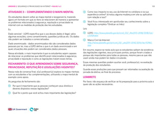 103
ATIVIDADE 3 – COMPLEMENTANDO O MAPA MENTAL
Os estudantes devem voltar ao mapa mental e reorganizá-lo, trazendo
agora um formato em que os itens se relacionem de maneira a apresentar
os problemas relacionados à segurança, reputação e privacidade na
internet com as medidas de proteção das leis estudadas.
Ex:
Dado sensível - LGPD especifica que o uso desses dados é ilegal, salvo
algumas exceções, como consentimento, questões jurídicas etc. Os dados
não podem ser tratados e comercializados.
Dado anonimizado - dados anonimizados não são considerados dados
pessoais por lei, mas a LGPD define o que é um dado anonimizado e em
quais situações eles podem ser considerados dados pessoais.
Nessa atividade, o mais importante é que os estudantes sejam capazes
de relacionar os problemas que identificaram relacionados à segurança,
privacidade e reputação e como as legislações tratam esses temas.
FECHAMENTO: O QUE APRENDEMOS SOBRE SEGURANÇA,
PRIVACIDADE, REPUTAÇÃO E LEGISLAÇÕES VIGENTES?
Nessa roda de conversa final, o(a) professor(a) explora os mapas mentais
com os estudantes e faz complementações, utilizando o mapa mental de
exemplo como apoio.
As perguntas de fechamento são:
Por que é importante que as pessoas conheçam seus direitos e
deveres dispostos nessas legislações?
Qual foi o ponto que você achou mais importante das legislações?
Como isso impacta no seu uso da Internet no cotidiano e na sua
experiência online? Já notou alguma mudança em site ou aplicativo
com relação a isso?
Você ficou interessado em aprofundar seu conhecimento sobre a
legislação completa ?(Indicar os links)
Leis
LGPD: http://www.planalto.gov.br/ccivil_03/_Ato2015-2018/2018/Lei/
L13709.htm
Marco Civil da Internet:
http://www.planalto.gov.br/ccivil_03/_ato2011-2014/2014/lei/l12965.
htm
Em resumo, espera-se nesta aula que os estudantes saibam da existência
das legislações vigentes, seus principais pontos, porque foram criadas e
porque são importantes para todas as pessoas, mesmo para as que não
usam ainda mas podem ter dados circulando.
Essas mesmas questões podem auxiliar você, professor(a), na avaliação
da produção dos estudantes.
Guarde essas produções para que possam ser retomadas na avaliação da
jornada da eletiva, ao final do processo.
LEMBRETE
Por favor, não esqueça de verificar se há preparação para a próxima aula e
quais são as ações necessárias.
UNIDADE 2: SEGURANÇA E PRIVACIDADE NA INTERNET • AULAS 1 e 2
 