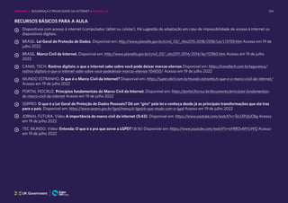104
RECURSOS BÁSICOS PARA A AULA
Dispositivos com acesso à internet (computador, tablet ou celular). Há sugestão de adaptação em caso de impossibilidade de acesso à internet ou
dispositivos digitais.
BRASIL. Lei Geral de Proteção de Dados. Disponível em: http://www.planalto.gov.br/ccivil_03/_Ato2015-2018/2018/Lei/L13709.htm Acesso em 19 de
julho 2022
BRASIL. Marco Civil da Internet. Disponível em: http://www.planalto.gov.br/ccivil_03/_ato2011-2014/2014/lei/l12965.htm Acesso em 19 de julho
2022
CANAL TECH. Rastros digitais: o que a internet sabe sobre você pode deixar marcas eternas Disponível em: https://canaltech.com.br/seguranca/
rastros-digitais-o-que-a-internet-sabe-sobre-voce-podedeixar-marcas-eternas-104650/ Acesso em 19 de julho 2022
MUNDO ESTRANHO. O que é o Marco Civil da Internet? Disponível em: https://super.abril.com.br/mundo-estranho/o-que-e-o-marco-civil-da-internet/
Acesso em 19 de julho 2022
PORTAL FIOCRUZ. Princípios fundamentais do Marco Civil da Internet. Disponível em: https://portal.fiocruz.br/documento/principios-fundamentais-
do-marco-civil-da-internet Acesso em 19 de julho 2022
SERPRO. O que é a Lei Geral de Proteção de Dados Pessoais? Dê um “giro” pela lei e conheça desde já as principais transformações que ela traz
para o país. Disponível em: https://www.serpro.gov.br/lgpd/menu/a-lgpd/o-que-muda-com-a-lgpd Acesso em 19 de julho 2022
JORNAL FUTURA. Vídeo A importância do marco civil da internet (5:43). Disponível em: https://www.youtube.com/watch?v=TeU39VjUObg Acesso
em 19 de julho 2022
TEC MUNDO. Vídeo: Entenda: O que é e pra que serve a LGPD? (8:16) Disponível em: https://www.youtube.com/watch?v=oFRROvMVUWQ Acesso
em 19 de julho 2022
UNIDADE 2: SEGURANÇA E PRIVACIDADE NA INTERNET • AULAS 1 e 2
 