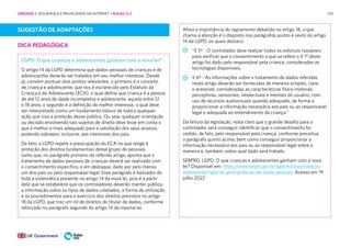 105
SUGESTÃO DE ADAPTAÇÕES
DICA PEDAGÓGICA
LGPD: O que crianças e adolescentes ganham com a nova lei?
O artigo 14 da LGPD determina que dados pessoais de crianças e de
adolescentes deverão ser tratados em seu melhor interesse. Desde
já, convém pontuar dois pontos relevantes: o primeiro é o conceito
de criança e adolescente, que nos é esclarecido pelo Estatuto da
Criança e do Adolescente (ECA), o qual define que criança é a pessoa
de até 12 anos de idade incompletos e adolescente, aquela entre 12
e 18 anos; o segundo é a definição de melhor interesse, o qual deve
ser interpretado como um fundamento básico de toda e qualquer
ação que visa a proteção desse público. Ou seja, qualquer orientação
ou decisão envolvendo tais sujeitos de direito deve levar em conta o
que é melhor e mais adequado para a satisfação dos seus anseios,
podendo sobrepor, inclusive, aos interesses dos pais.
De fato, a LGPD repete a preocupação do ECA no que tange à
proteção dos direitos fundamentais desse grupo de pessoas,
tanto que, no parágrafo primeiro do referido artigo, aponta que o
tratamento de dados pessoais de crianças deverá ser realizado com
o consentimento específico, e em destaque, dado por pelo menos
um dos pais ou pelo responsável legal. Esse parágrafo é balizador de
toda a sistemática presente no artigo 14 da nova lei, pois é a partir
dele que se estabelece que os controladores deverão manter pública
a informação sobre os tipos de dados coletados, a forma de utilização
e os procedimentos para o exercício dos direitos previstos no artigo
18 da LGPD, que traz um rol de direitos do titular de dados, conforme
reforçado no parágrafo segundo do artigo 14 da mesma lei.
Afora a importância do regramento debatido no artigo 18, o que
chama a atenção é o disposto nos parágrafos quinto e sexto do artigo
14 da LGPD, os quais destaco:
“§ 5º - O controlador deve realizar todos os esforços razoáveis
para verificar que o consentimento a que se refere o § 1º deste
artigo foi dado pelo responsável pela criança, consideradas as
tecnologias disponíveis.
§ 6º - As informações sobre o tratamento de dados referidas
neste artigo deverão ser fornecidas de maneira simples, clara
e acessível, consideradas as características físico-motoras,
perceptivas, sensoriais, intelectuais e mentais do usuário, com
uso de recursos audiovisuais quando adequado, de forma a
proporcionar a informação necessária aos pais ou ao responsável
legal e adequada ao entendimento da criança.”
Da leitura da legislação, resta claro que o grande desafio para o
controlador será conseguir identificar que o consentimento foi
cedido, de fato, pelo responsável pela criança, conforme preceitua
o parágrafo quinto acima, bem como conseguir proporcionar a
informação necessária aos pais ou ao responsável legal sobre a
maneira e, também, sobre qual dado será tratado.
SERPRO. LGPD: O que crianças e adolescentes ganham com a nova
lei? Disponível em: https://www.serpro.gov.br/lgpd/noticias/criancas-
adolescentes-lgpd-lei-geral-protecao-de-dados-pessoais. Acesso em 19
julho 2022
UNIDADE 2: SEGURANÇA E PRIVACIDADE NA INTERNET • AULAS 1 e 2
 