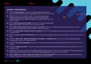 106
MATERIAL COMPLEMENTAR
CERT.br Proteção de dados. Disponível em: https://cartilha.cert.br/fasciculos/
protecao-de-dados/fasciculo-protecao-de-dados.pdf . Acesso em 07 de junho de 2022
GOOGLE. Seja incrível na internet: Google. . Disponível em https://storage.
googleapis.com/gweb-interland.appspot.com/pt-br-all/hub/pdfs/Google_Sej
aIncri%CC%81velNaInternet_DigitalCitizenshipSafety_Curriculum_.pdf Acesso em 07
de junho de 2022
CERT.br. Internet segura para seus filhos. Disponível em : https://internetsegura.br/
pdf/guia-internet-segura-pais.pdf Acesso em 07 de junho de 2022
NIC.br. Marco Civil da Internet: Cinco anos depois, o que mudou? Disponível em https://www.nic.br/noticia/na-midia/marco-civil-da-
internet-cinco-anos-depois-o-que-mudou/ Acesso em 07 de junho de 2022
POLITIZE. Lei de Proteção de Dados: entenda em 13 pontos! Disponível em http://politize.com.br/lei-de-protecao-de-dados/ Acesso em 07
de junho de 2022
POLITIZE. O que é o marco civil da internet? Disponível em https://www.politize.com.br/marco-civil-da-internet/ Acesso em 07 de junho de
2022
SAFERNET. Slides “CD 21 - Slides Desmistificando a privacidade e a criptografia online”. Disponível em: https://cidadaodigital.org.br/
resources/2.pdf . Acesso em 07 de junho de 2022
SAFERNET. Formação Cidadão Digital. Disponível em : https://www.safernet.org.br/site/cidadao-digital/formacao/2 Acesso em 07 de junho
de 2022
SAFERNET. A web que queremos. . Disponível em https://www.safernet.org.br/site/themes/sn/sid2017/resources/wwwedu.pdf Acesso em 07
de junho de 2022
SECRETARIA ESTADUAL DE EDUCAÇÃO DE MINAS GERAIS. Cuidados legais e direitos autorais. . Disponível em https://docs.google.com/
document/d/1Zh-bIU7D5SVdHHrFjCatLIwnWoICnGdK6HCs5BIO8DQ/preview# Acesso em 07 de junho de 2022
SERPRO. LGPD: O que crianças e adolescentes ganham com a nova lei? Disponível em: https://www.serpro.gov.br/lgpd/noticias/criancas-
adolescentes-lgpd-lei-geral-protecao-de-d ados-pessoais. Acesso em 19 julho 2022
UNIDADE 2: SEGURANÇA E PRIVACIDADE NA INTERNET • AULAS 1 e 2
 