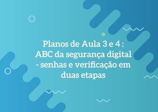 Planos de Aula 3 e 4 :
ABC da segurança digital
- senhas e verificação em
duas etapas
 