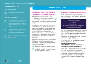 PREPARAÇÃO DA AULA
Para os estudantes:
levar dispositivos móveis com
acesso à internet (se houver)
Para o(a) professor(a):
Explorar os recursos digitais que
serão indicados aos estudantes
durante a atividade de criação de
cartelas informativas para redes
sociais
Disponibilizar os recursos digitais
disponíveis na escola para os
estudantes utilizarem em aula
ROTEIRO DE AULA - 3 E 4
ABERTURA: VOCÊ ESTÁ USANDO
SEUS DADOS DE MODO SEGURO?
Faça junto com os estudantes o quiz
“Privacidade e Segurança”, projetando os slides
ou entregando o material impresso, caso não
seja possível projetar o conteúdo em sala de
aula.
Peça para os estudantes, individualmente,
responderem cada questão e apresente o
gabarito na sequência. Converse sobre as
respostas que eles deram e aproveite para
recolher histórias pessoais deles ou de
familiares de golpes ou vazamento de dados
relacionados a descuidos ou senhas fracas,
para reforçar a importância do tema do
encontro.
Utilize esse momento da aula para também
levantar os conhecimentos prévios dos
estudantes a respeito dos temas que serão
aprofundados a seguir.
Você sabe como criar senhas fortes?
Você sabe o que é e como funciona a
verificação em duas etapas?
ATIVIDADE 1: TURBINANDO A SENHA
Divida os estudantes em grupos de até 5 pes-
soas. Entregue uma folha ou anote na lousa as
seguintes senhas:
meusgatosminhavida
qwerty$
EuNasciEm2004
EuAMOpiseiroEbregaEnasciEM$2004
QueroserumveiquenemvovO
Peça para os estudantes classificarem as senhas
em três categorias: fraca, moderada ou forte.
Essa é a nomenclatura utilizada pelos sites para
determinar a qualidade da senha quando um
usuário está em processo de criação, como por
exemplo, na página do Google.
As senhas fracas são: meusgatosminhavida e
qwerty$. Moderadas são
queroserumveiquenemvovO e
EuNasciEm2004 . Por fim, a senha forte é:
EuAMOpiseiroEbregaEnasciEM$2004
O que torna a última senha mais forte é o fato
de utilizar maiúsculas com minúsculas,
números e caracteres especiais, como o $, %
etc. Apenas letras minúsculas ou só muitos
números não garantem uma senha forte.
Precisa misturar os caracteres para torná-la
forte.
Revisar e adaptar os slides de apoio:
PPT ou PDF
UNIDADE 2: SEGURANÇA E PRIVACIDADE NA INTERNET • AULAS 3 e 4 109
 