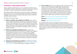 112
ATIVIDADE 3: TODO MUNDO SEGURO
Agora, o desafio dos estudantes é criar um conteúdo informativo para a
comunidade que chame a atenção para a questão da segurança e explique
como fazer o “checkup” de segurança no aplicativo selecionado.
Eles podem escolher o público para o qual querem produzir a publicação,
para que levem isso em consideração durante a produção. Por exemplo, a
linguagem para se direcionar ao público adolescente e jovem é diferente
do público adulto ou idosos.
O trabalho será dividido etapas:
Definir o conteúdo e recurso digital a ser utilizado. Como a ideia é
que o material seja publicado em redes sociais, sugerimos que sejam
criadas cartelas explicativas (até 10 cartelas sequenciais), contendo
os passos para a checagem de segurança no aplicativo explorado pelo
grupo. Essa etapa é importante para que eles consigam escolher o
conteúdo principal a ser abordado na postagem, já que o número de
cartelas é limitado.
Definir uma quantidade equilibrada de texto na cartela, que
usualmente é reduzida, pois se trata de um conteúdo mais imagético.
Esse planejamento pode ser feito com materiais físicos (papéis,
canetas, lápis, canetinha etc.) ou em uma ferramenta digital de
criação de conteúdo, como slides ou documento (como GoogleDocs
ou Word).. Apoie os grupos nesse processo, verificando se eles estão
conseguindo criar um conteúdo chamativo e adequado ao propósito
informativo.
Pesquisar bons exemplos para se inspirar. Um exemplo de cartelas
informativas pode ser encontrado em: https://www.instagram.com/p/
CeWdCh9jwx0/ . O tema da publicação é checagem na internet.
Criar as cartelas. Para isso, os estudantes podem utilizar ferramentas
comuns, como o Powerpoint e Google Slides, exportando seu
conteúdo como imagem no final. Eles também podem utilizar
ferramentas online ou aplicativos que facilitam a criação deste tipo
de conteúdo para a rede social. Importante escolher um recurso
que facilite copiar e colar imagens, como telas do celular. Instigue
os estudantes a explorar recursos que eles ainda não conhecem. A
seguir, listamos alguns sites que oferecem esse tipo de modelo:
Canva: https://www.canva.com/instagram-posts/templates/
Piktochart: https://piktochart.com/templates/social-media/
Slidesgo: https://slidesgo.com/pt/instagram
Na completa ausência de recursos digitais em sala (incluindo os
dispositivos móveis dos próprios estudantes), ofereça esse tempo para os
estudantes planejarem sua produção e produzirem fora do espaço de aula,
seja em casa, em recursos ofertados pela escola fora da sala de aula, na
casa de amigos e parentes etc. Para saber mais, veja a seção “Sugestão de
adaptações”
UNIDADE 2: SEGURANÇA E PRIVACIDADE NA INTERNET • AULAS 3 e 4
 