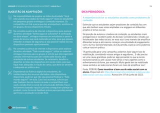 114
SUGESTÃO DE ADAPTAÇÕES
Na impossibilidade de projetar os slides da atividade “Você
está usando seus dados de modo seguro?” reúna os estudantes
em pequenos grupos e entregue o conteúdo impresso. Ou
compartilhe um link e peça que eles acompanhem, sozinhos ou
em grupos, de seus dispositivos móveis.
Na completa ausência de internet e dispositivos para explorar
durante a atividade “Senha segura é suficiente? A verificação
em duas etapas”, entregue impresso aos estudantes o passo a
passo do recurso que será explorado por eles, para que possam
entender as etapas de segurança e seja possível realizá-las nos
dispositivos pessoais oportunamente;
Na completa ausência de internet e dispositivos para explorar
durante a atividade “Todo mundo seguro”, utilize os materiais
entregue impresso para os grupos e solicite que eles organizem
cartazes informativos para ser colados pela escola, para
orientação de outros estudantes. Se necessário, desafios a
desenhar as telas dos dispositivos em escala maior, para que
fique mais adequado à criação do cartaz, que deve ser atraente
e adequado ao público-alvo.
Dependendo da fluência digital dos estudantes, do
conhecimento dos recursos ofertados e dos dispositivos
disponíveis, pode ser que não seja possível finalizar a “Todo
mundo seguro?” em aula. Caso isso aconteça, solicite que
eles finalizem fora do horário de aula e compartilhem com
você a versão final no canal de comunicação definido. Faça o
fechamento baseado naquilo que eles conseguiram planejar ou
produzir, como forma de feedback prévio para que eles possam
aprimorar a produção na versão final.
DICA PEDAGÓGICA
A importância de ter os estudantes atuando como produtores de
conteúdo
Estimular que os estudantes sejam produtores de conteúdo faz com
que eles tenham suas vozes ampliadas e se engajem em diferentes
projetos e temas sociais
Na posição de autores e criadores de conteúdo, os estudantes viram
protagonistas e recebem poder de decisão. Considerando o citado uso
fortalecedor das redes sociais, ter essa voz é uma maneira de amplificar
diferentes temas e até mesmo começar uma atividade de engajamento
com a turma. Daniela Machado, do Educamídia, explica como podemos
colocar isso em prática:
“A gente pode gerar uma campanha, podemos fazer algum tipo de
mobilização, convidando nossos amigos e seguidores… E não precisa
ser uma causa grandiosa, pode ser algo pensando no que a escola
está precisando ou até causas mais sérias e mais urgentes como o
enfrentamento da fome, por exemplo. Muita gente tem se mobilizado
nesse sentido e as redes sociais foram um meio de amplificar isso”.
Fonte: PORVIR. Como incentivar o bom uso de redes sociais com os
alunos. Disponível em: https://porvir.org/como-incentivar-o-bom-uso-das-
redes-sociais-com-seus-alunos/ Acesso em: 07 de junho de 2022.
UNIDADE 2: SEGURANÇA E PRIVACIDADE NA INTERNET • AULAS 3 e 4
 