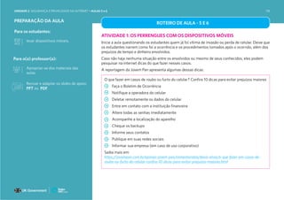 PREPARAÇÃO DA AULA
Para os estudantes:
levar dispositivos móveis.
Para o(a) professor(a):
Apropriar-se dos materiais das
aulas.
ROTEIRO DE AULA - 5 E 6
ATIVIDADE 1: OS PERRENGUES COM OS DISPOSITIVOS MÓVEIS
Inicie a aula questionando os estudantes quem já foi vítima de invasão ou perda de celular. Deixe que
os estudantes narrem como foi a ocorrência e os procedimentos tomados após o ocorrido, além dos
prejuízos de tempo e dinheiro envolvidos.
Caso não haja nenhuma situação entre os envolvidos ou mesmo de seus conhecidos, eles podem
pesquisar na internet dicas do que fazer nesses casos.
A reportagem da Jovem Pan apresenta algumas dessas dicas:
O que fazer em casos de roubo ou furto do celular? Confira 10 dicas para evitar prejuízos maiores
Faça o Boletim de Ocorrência
Notifique a operadora do celular
Deletar remotamente os dados do celular
Entre em contato com a instituição financeira
Altere todas as senhas imediatamente
Acompanhe a localização do aparelho
Cheque os backups
Informe seus contatos
Publique em suas redes sociais
Informar sua empresa (em caso de uso corporativo)
Saiba mais em:
https://jovempan.com.br/opiniao-jovem-pan/comentaristas/davis-alves/o-que-fazer-em-casos-de-
roubo-ou-furto-do-celular-confira-10-dicas-para-evitar-prejuizos-maiores.html
Revisar e adaptar os slides de apoio:
PPT ou PDF
UNIDADE 2: SEGURANÇA E PRIVACIDADE NA INTERNET • AULAS 5 e 6 118
 