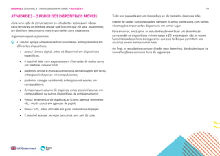 119
ATIVIDADE 2 – O PODER DOS DISPOSITIVOS MÓVEIS
Abra uma roda de conversa com os estudantes sobre quais são as
características do telefone celular que faz com que ele seja, atualmente,
um dos itens de consumo mais importantes para as pessoas:
Algumas respostas possíveis:
O celular agrega uma série de funcionalidades antes presentes em
diferentes dispositivos:
• possui câmera digital, antes só disponível em dispositivos
específicos;
• é possível falar com as pessoas em chamadas de áudio, como
um telefone convencional;
• podemos enviar e-mails e outros tipos de mensagens em texto,
antes possível apenas em computadores;
• podemos navegar na internet, antes possível apenas em
computadores;
• Armazena um volume de arquivos, antes possível apenas em
computadores ou outros dispositivos de armazenamento;
• Possui ferramentas de organização (como agenda, lembretes
etc.) muito usada em agendas de papel;
• Possui GPS, antes utilizado em guias rodoviários de papel.
• É possível acessar serviços bancários sem sair de casa
Tudo isso presente em um dispositivo só, do tamanho da nossa mão.
Diante de tantas funcionalidades, também ficamos vulneráveis com tantas
informações importantes disponíveis em um só lugar.
Para encerrar, em duplas, os estudantes devem fazer um desenho de
como serão os dispositivos móveis daqui a 20 anos e quais são as novas
funcionalidades e itens de segurança que eles terão que permitam aos
usuários serem menos vulneráveis.
Ao final, os estudantes compartilharão seus desenhos, dando destaque às
novas funções e os novos itens de segurança.
UNIDADE 2: SEGURANÇA E PRIVACIDADE NA INTERNET • AULAS 5 e 6
 