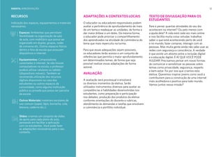 12
RECURSOS
Indicação dos espaços, equipamentos e materiais
necessários.
Espaços: Ambientes que permitam
flexibilidade na organização da sala
de aula, com mobiliário que possa ser
organizado em duplas, grupos, rodas
de conversa etc. Outros espaços físicos
dentro e fora da escola que possuam
dispositivos e internet.
Equipamentos: Computadores
conectados à internet. Se não houver
computadores na escola, o professor
poderá utilizar celulares ou tablets
(dispositivos móveis). Também se
recomenda utilização dos recursos
digitais disponíveis na casa dos
estudantes ou outros espaços da
comunidade, como alguma instituição
pública ou privada que possa ser parceira
da escola.
Outros Materiais: materiais escolares de
uso comum (papel, lápis, borracha, cola,
tesoura, caderno etc.);
RECURSOS ADAPTAÇÕES A CONTEXTOS LOCAIS
O educador ou educadores responsáveis podem
avaliar a pertinência de aprofundamento de mais
de um tema e readequar as unidades, de forma a
dar maior ênfase a um deles. Da mesma forma,
o educador pode priorizar o compartilhamento
dos aprendizados na atividade de culminância do
tema que mais repercutiu na turma.
Para que essas adequações sejam possíveis,
os educadores terão acesso a um conjunto de
referências que permita o maior aprofundamento
em determinados temas, de forma que seja
possível realizar essas adaptações de forma
autoral.
AVALIAÇÃO
A avaliação será processual e envolverá
os diversos momentos da eletiva. Serão
utilizados instrumentos diversos para avaliar as
competências e habilidades desenvolvidas nos
estudantes, como preparação e participação
nos debates, produção dos produtos da eletiva
conforme orientações do docente e rubricas,
atendimento às demandas e tarefas que envolvem
a culminância e portfólio individual.
TEXTO DE DIVULGAÇÃO PARA OS
ESTUDANTES
Pare e pense: quantas atividades do seu dia
acontecem na internet? Ou pelo menos com
a ajuda dela? A vida está cada vez mais online
e isso facilita muita coisa: estudar, trabalhar,
saber o que está acontecendo perto de você
e no mundo, fazer compras, interagir com as
pessoas. Mas muita gente ainda não sabe usar as
redes com segurança e consciência. A verdade
é que existe um abismo entre a inclusão digital
e a educação digital. É AÍ QUE VOCÊ PODE
AJUDAR! Precisamos pensar em novas formas
de comunicar e sensibilizar as pessoas sobre
temas como privacidade, segurança, respeito
e bem-estar. Foi por isso que criamos esta
eletiva. Queremos inspirar jovens como você a
contribuírem para a construção de uma internet
mais acolhedora e positiva para todo mundo.
Vamos juntos nessa missão?
Slides: criamos um conjunto de slides
de apoio para cada plano de aula,
pensando em facilitar a aplicação
com os estudantes. Você pode fazer
as adaptações necessárias para o seu
contexto.
EMENTA: APRESENTAÇÃO
 