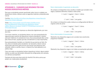 120
ATIVIDADE 3 – CUIDADOS QUE DEVEMOS TER COM
NOSSOS DISPOSITIVOS MÓVEIS
Para que os estudantes possam aprofundar sobre riscos e cuidados nos
dispositivos móveis, ofereça a eles os seguintes materiais, produzidos pela
Cert.br
Cartilha: https://cartilha.cert.br/fasciculos/dispositivos-moveis/fasciculo-
dispositivos-moveis-slides.pptx
Slides: https://www.google.com/url?q=https://cartilha.cert.br/
fasciculos/dispositivos-moveis/fasciculo-dispositivos-moveis.
pdf&sa=d&source=docs&ust=1658271177916362&usg=aovvaw2_02
b4mao3gerchexc2jzz
Os materiais podem ser impressos ou oferecidos digitalmente, por meio
dos links.
Com esses materiais, os estudantes devem criar uma autoavaliação de
segurança para usuários de dispositivos móveis entenderem o quanto
precisam melhorar em proteção de riscos. Essa autoavaliação deve conter
pelo menos 8 itens, aqueles que eles considerarem os mais importantes.
Essa autoavaliação é também um checklist do que precisa ser feito. Por
isso, deve ser testado pelos estudantes. Se necessário, devem colocar
explicações adicionais sobre termos que tiveram que pesquisar para
entender melhor a cartilha. Assim, o material fica mais aderente a um
público leigo.
Caso nem todos os estudantes tenham dispositivos móveis, alguns podem
realizar as ações que demandam alteração de configurações, por exemplo,
e os demais acompanham.
Exemplos de itens para fazer parte do checklist (há vários outros que
podem ser criados pelos estudantes).
Itens relacionados à aquisição ou descarte:
Ao comprar um dispositivo novo, escolho o modelo que considero mais
seguro, avaliando diferentes modelos e fabricantes.
( ) ruim ( ) regular ( ) bom ( ) ótimo
Ou
( ) sim ( ) não ( ) em partes
Ao comprar um dispositivo usado, restauro as configurações de fábrica/
originais antes de usá-lo
( ) ruim ( ) regular ( ) bom ( ) ótimo
Ou
( ) sim ( ) não ( ) em partes
Itens relacionados à manutenção
Mantenho meu dispositivo seguro com a versão mais recente dos
programas instalados
( ) ruim ( ) regular ( ) bom ( ) ótimo
Ou
( ) sim ( ) não ( ) em partes
Mantenho meu dispositivo seguro com todas as atualizações aplicadas
( ) ruim ( ) regular ( ) bom ( ) ótimo
Ou
( ) sim ( ) não ( ) em partes
UNIDADE 2: SEGURANÇA E PRIVACIDADE NA INTERNET • AULAS 5 e 6
 