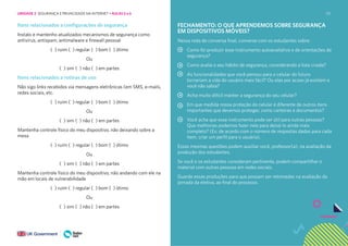 121
Itens relacionados a configurações de segurança
Instalo e mantenho atualizados mecanismos de segurança como
antivírus, antispam, antimalware e firewall pessoal
( ) ruim ( ) regular ( ) bom ( ) ótimo
Ou
( ) sim ( ) não ( ) em partes
Itens relacionados a rotinas de uso
Não sigo links recebidos via mensagens eletrônicas (em SMS, e-mails,
redes sociais, etc.
( ) ruim ( ) regular ( ) bom ( ) ótimo
Ou
( ) sim ( ) não ( ) em partes
Mantenha controle físico do meu dispositivo, não deixando sobre a
mesa
( ) ruim ( ) regular ( ) bom ( ) ótimo
Ou
( ) sim ( ) não ( ) em partes
Mantenha controle físico do meu dispositivo, não andando com ele na
mão em locais de vulnerabilidade
( ) ruim ( ) regular ( ) bom ( ) ótimo
Ou
( ) sim ( ) não ( ) em partes
FECHAMENTO: O QUE APRENDEMOS SOBRE SEGURANÇA
EM DISPOSITIVOS MÓVEIS?
Nessa roda de conversa final, converse com os estudantes sobre:
Como foi produzir esse instrumento autoavaliativo e de orientações de
segurança?
Como avalia o seu hábito de segurança, considerando a lista criada?
As funcionalidades que você pensou para o celular do futuro
tornariam a vida do usuário mais fácil? Ou elas por acaso já existem e
você não sabia?
Acha muito difícil manter a segurança do seu celular?
Em que medida nossa proteção do celular é diferente de outros itens
importantes que devemos proteger, como carteiras e documentos?
Você acha que esse instrumento pode ser útil para outras pessoas?
Que melhorias podemos fazer nele para deixá-lo ainda mais
completo? (Ex: de acordo com o número de respostas dadas para cada
item, criar um perfil para o usuário).
Essas mesmas questões podem auxiliar você, professor(a), na avaliação da
produção dos estudantes.
Se você e os estudantes consideram pertinente, podem compartilhar o
material com outras pessoas em redes sociais.
Guarde essas produções para que possam ser retomadas na avaliação da
jornada da eletiva, ao final do processo.
UNIDADE 2: SEGURANÇA E PRIVACIDADE NA INTERNET • AULAS 5 e 6
 
