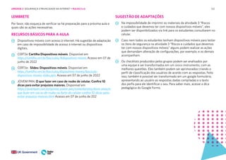 122
LEMBRETE
Por favor, não esqueça de verificar se há preparação para a próxima aula e
quais são as ações necessárias.
RECURSOS BÁSICOS PARA A AULA
Dispositivos móveis com acesso à internet. Há sugestão de adaptação
em caso de impossibilidade de acesso à internet ou dispositivos
digitais.
CERT.br Cartilha Dispositivos móveis. Disponível em
https://cartilha.cert.br/fasciculos/#dispositivos-moveis Acesso em 07 de
junho de 2022
CERT.br. Slides: Dispositivos móveis. Disponível em
https://cartilha.cert.br/fasciculos/dispositivos-moveis/fasciculo-
dispositivos-moveis-slides.pptx Acesso em 07 de junho de 2022
JOVEM PAN. O que fazer em caso de roubo de celular. Confira 10
dicas para evitar prejuízos maiores. Disponível em
https://jovempan.com.br/opiniao-jovem-pan/comentaristas/davis-alves/o-
que-fazer-em-cas os-de-roubo-ou-furto-do-celular-confira-10-dicas-para-
evitar-prejuizos-maiores.html Acesso em 07 de junho de 202
SUGESTÃO DE ADAPTAÇÕES
Na impossibilidade de imprimir os materiais da atividade 3 “Riscos
e cuidados que devemos ter com nossos dispositivos móveis”, eles
podem ser disponibilizados via link para os estudantes consultarem no
celular.
Caso nem todos os estudantes tenham dispositivos móveis para testar
os itens de segurança na atividade 3 “Riscos e cuidados que devemos
ter com nossos dispositivos móveis” alguns podem realizar as ações
que demandam alteração de configurações, por exemplo, e os demais
acompanham.
Os checklists produzidos pelos grupos podem ser analisados por
uma equipe e ser transformados em um único instrumento, com as
melhores questões. Eles também podem ser aprimorados criando o
perfil de classificação dos usuários de acordo com as respostas. Feito
isso, também é possível ser transformado em um google formulário,
apresentando ao usuário as respostas dadas compiladas e o texto
dos perfis para ele identificar o seu. Para saber mais, acesse a dica
pedagógica do Google Forms.
UNIDADE 2: SEGURANÇA E PRIVACIDADE NA INTERNET • AULAS 5 e 6
 