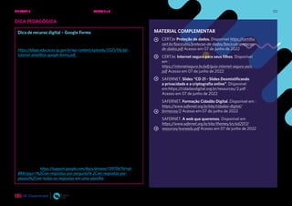 123
DICA PEDAGÓGICA
Dica de recurso digital – Google Forms
Para elaborar formulários online, você pode utilizar o Google Forms.
Para saber as funcionalidades básicas, acesse:
https://efape.educacao.sp.gov.br/wp-content/uploads/2021/06/g6-
tutorial-amplifica-google-forms.pdf . Há vários outros tutoriais na
internet, basta pesquisa por “Google Forms na educação” para ter
acesso a outros materiais.
Há outros recursos semelhantes, como Microsoft, Survey Monkey,
Typeform etc. que executam a mesma função. Caso sua instituição
já ofereça outro recurso, você pode realizar a atividade em uma
ferramenta já conhecida por você e pelos estudantes.
Para responder ao formulário, a pessoa não precisa ter uma conta
Google. Para isso, você precisa configurar o formulário para a opção
“Qualquer pessoa com o link pode responder”. No entanto, para que
você consiga identificar os respondentes, deve criar uma pergunta
adicional, com campo aberto, para que o usuário possa escrever seu
nome.
Caso o usuário já esteja logado com uma conta, essa pergunta
adicional não é necessária, pois você consegue identificá-la pelo
login. Porém, para que isso ocorra, é necessário que você configure as
respostas, habilitando a coleta de e-mails. Caso não esteja habilitada
essa opção, não há como gerenciar as respostas.
Para a pessoa poder receber uma cópia das respostas que deu no
formulário, ela precisa ter se logado com uma conta google, que
é para onde serão enviadas as respostas. Para saber mais sobre
isso, acesse: https://support.google.com/docs/answer/139706?hl=pt-
BR#zippy=%2Cver-respostas-por-pergunta% 2Cver-respostas-por-
pessoa%2Cver-todas-as-respostas-em-uma-planilha
MATERIAL COMPLEMENTAR
CERT.br Proteção de dados. Disponível https://cartilha.
cert.br/fasciculos/protecao-de-dados/fasciculo-protecao-
de-dados.pdf Acesso em 07 de junho de 2022
CERT.br. Internet segura para seus filhos. Disponível
em :
https://internetsegura.br/pdf/guia-internet-segura-pais.
pdf Acesso em 07 de junho de 2022
SAFERNET. Slides “CD 21 - Slides Desmistificando
a privacidade e a criptografia online”. Disponível
em:https:/
/cidadaodigital.org.br/resources/2.pdf .
Acesso em 07 de junho de 2022
SAFERNET. Formação Cidadão Digital. Disponível em :
https://www.safernet.org.br/site/cidadao-digital/
formacao/2 Acesso em 07 de junho de 2022
SAFERNET. A web que queremos. Disponível em
https://www.safernet.org.br/site/themes/sn/sid2017/
resources/wwwedu.pdf Acesso em 07 de junho de 2022
UNIDADE 2: SEGURANÇA E PRIVACIDADE NA INTERNET • AULAS 5 e 6
 