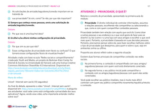 127
As solicitações de amizade/seguidores/conexão importam em se
tratando da
sua privacidade? Se sim, como? Se não, por que não importam?
5) Sempre que conheço novas pessoas, envio uma solicitação de
amizade/seguidor/conexão.
Debate:
Por que isso é uma boa/má ideia?
6) Já olhei e/ou alterei minhas configurações de privacidade.
Debate:
Por que sim ou por que não?
Essas configurações de privacidade eram fáceis ou confusas? O que
tornaria essas configurações fáceis de visualizar/mudar?
Atividade criada com base na aula “Redes sociais e compartilhamento”
criada pelo Youth and Media, um projeto do Berkman Klein Center for
Internet & Society na Universidade de Harvard, sob uma licença Creative
Commons Attribution-ShareAlike 4.0 International. Disponível em:
https://www.facebook.com/safety/educators/download_activity/friend_
request_spectrum/?filename=Esfera+da+Solicita%C3%A7%C3%A3
o+de+amizade
Hora do vídeo:
Unicef - Internet sem vacilo (55 segundos)
Ao final do debate, apresente o vídeo “Unicef - Internet sem vacilo”,
disponível em: https://www.youtube.com/watch?v=uhQJ9PtMcIs e pergunta
aos estudantes: você sabe como está configurada a privacidade dos seus
aplicativos? Agora, vendo esse vídeo, acha importante entender melhor
sobre isso?
ATIVIDADE 2 – PRIVACIDADE, O QUE É?
Retome o conceito de privacidade, apresentado na primeira aula do
módulo:
Privacidade: O direito individual de controlar informações, assuntos
e relações pessoais, escolhendo não compartilhar ou selecionando o
que, como e com quem compartilhar conteúdos pessoais.
Privacidade também tem relação com aquilo que você diz (como dizer
a outras pessoas o seu endereço ou o que você gosta de fazer para se
divertir) ou faz (como ir a uma loja com seus amigos e escolher o que você
mais quer). Portanto, a privacidade é baseada em suas decisões pessoais.
Portanto, precisamos pensar sobre ela, para fazer escolhas melhores sobre
o tipo de privacidade que desejamos, para quem e sobre o que, seja em
ambientes online ou offline.
Proponha aos alunos refletir sobre a seguinte situação:
Existem duas formas principais de compartilhar conteúdo nas redes
sociais.
Na primeira forma, o conteúdo é compartilhado com seus amigos/
seguidores/pessoas com quem você está diretamente conectado.
Na segunda forma, o seu público inicial pode compartilhar o
conteúdo com os amigos/seguidores/pessoas com quem eles estão
conectados.
Você pode escolher seu público imediato, mas é muito mais difícil
controlar com quem seu público compartilha novamente/republica/retuita
o conteúdo.
UNIDADE 2: SEGURANÇA E PRIVACIDADE NA INTERNET • AULAS 7 e 8
 