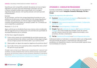 128
Suponha que você compartilhe conteúdo não apenas com seus amigos/
seguidores com quem você está diretamente conectado, mas que
o mesmo conteúdo também seja compartilhado com os amigos/
seguidores dessas pessoas. Com quantas pessoas você acha que está
compartilhando?
Exemplo:
Se, por exemplo, você tem dois amigos/seguidores/conexões em uma
plataforma de rede social, e cada um deles tem três amigos/seguidores/
conexões, quantas pessoas, no máximo (alguns amigos/seguidores/
conexões provavelmente podem se sobrepor) podem ver o conteúdo que
você compartilha na plataforma?
Resposta: 2 + 2 x 3 = 8
Agora, solicite que os estudantes façam essa mesma conta considerando
50% de seguidores de sua rede para ter uma estimativa de quantidade de
recompartilhamentos de um conteúdo
Ao final, faça a seguinte pergunta:
Como você se sente com a possibilidade de que tantas pessoas que
você possivelmente não conhece (você talvez conheça alguns amigos
de seus amigos) possam facilmente saber o que você faz online?
Quais podem ser alguns dos aspectos negativos e/ou positivos disso?
Isso muda a forma como você pensa sobre compartilhar itens online?
Por que sim ou por que não?
Atividade criada com base na aula “Redes sociais e compartilhamento” criada pelo Youth
and Media, um projeto do Berkman Klein Center for Internet & Society na Universidade
de Harvard, sob uma licença Creative Commons Attribution-ShareAlike 4.0 International.
Disponível em: https://www.facebook.com/safety/educators/download_activity/how_big_is_
your_network/?filename=Qual+%C3%A9+o+tamanho+de+su a+rede%3F
ATIVIDADE 3 – CHECKUP DE PRIVACIDADE
Convide os estudantes a investigar as configurações de privacidade dos
aplicativos mais usados: Instagram, Facebook, Whatsapp, Tik Tok e
Google.
Páginas de segurança dos aplicativos
Facebook: Página de verificação de segurança e Recurso extra: Como
reduzir riscos em grupos do Facebook (EFF)
Instagram: Passo a passo de segurança e privacidade / Configurações
(precisa ter conta)
WhatsApp: Dicas de segurança / Configurações
Google: Página de verificação de segurança do Programa de Proteção
Avançada nas contas Google para proteger contas de usuários
que têm maiores chances de sofrer ataques direcionados, como
jornalistas, ativistas e empresários.
Tik Tok: Controles de Privacidade e as Dicas de Segurança das contas.
Cada grupo explora um aplicativo e, se possível, altera suas configurações.
Dica para divisão dos grupos: É importante que cada grupo tenha
estudantes com dispositivos móveis e internet para poder explorar essas
funcionalidades em conjunto.
UNIDADE 2: SEGURANÇA E PRIVACIDADE NA INTERNET • AULAS 7 e 8
 
