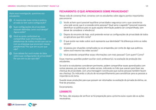 129
Após essa investigação, questione aos
estudantes:
A maioria das suas contas é pública,
privada ou tem outra configuração?
Suas configurações de privacidade
estavam definidas como você deseja?
Agora estão?
Você se sente confortável ao
compartilhar suas informações nas
plataformas de mídias sociais que usa ou
com as empresas que anunciam nessas
plataformas? Por que sim ou por que
não?
Esse debate fez você mudar de ideia
sobre suas configurações de privacidade?
Por que sim ou por que não?
FECHAMENTO: O QUE APRENDEMOS SOBRE PRIVACIDADE?
Nessa roda de conversa final, converse com os estudantes sobre alguns pontos importantes
para encerrar
Vocês acham que é possível equilibrar privacidade e segurança com o que caracteriza
uma rede social, que é a conexão entre pessoas? Qual seria o segredo? (possível resposta:
identificar os públicos para os quais aquela informação poderia ser compartilhada, sem
deixar de considerar a relevância)
Depois do encontro de hoje, você pretende revisar as configurações de privacidade de todos
os aplicativos que têm conta?
O que existe nas redes sobre você representa sua identidade? Há diferenças entre as redes
sociais?
Já passou por situações complicadas ou se arrependeu por conta de algo que publicou
sobre você mesmo nas redes sociais?
Você pretende compartilhar essas informações com mais pessoas? Com quem? Como?
Essas mesmas questões podem auxiliar você, professor(a), na avaliação da produção dos
estudantes.
Se você e os estudantes consideram pertinente, podem compartilhar esses aprendizados com
outras pessoas, por exemplo, em redes sociais, indicando os links que usaram para fazer seu
checkup de privacidade, com uma mensagem-convite para que outras pessoas também façam
seu checkup. Ou indicando o cálculo de recompartilhamento para sensibilizar para as pessoas a
importância do tema.
Guarde essas produções para que possam ser retomadas na avaliação da jornada da eletiva, ao
final do processo.
Encerramento.
LEMBRETE
Por favo, não esqueça de verificar se há preparação para a próxima aula e quais são as ações
necessárias.
UNIDADE 2: SEGURANÇA E PRIVACIDADE NA INTERNET • AULAS 7 e 8
 