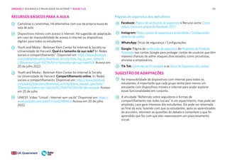 130
RECURSOS BÁSICOS PARA A AULA
Cartolinas e canetinhas. Há alternativa com uso da própria lousa de
sala de aula.
Dispositivos móveis com acesso à internet. Há sugestão de adaptação
em caso de impossibilidade de acesso à internet ou dispositivos
digitais para todos os estudantes.
Youth and Media - Berkman Klein Center for Internet & Society na
Universidade de Harvard. Qual é o tamanho da sua rede? In: Redes
sociais e compartilhamento”. Disponível em: https://www.facebook.
com/safety/educators/download_activity/how_big_is_your_network
/?filename=Qual+%C3%A9+o+tamanho+de+sua+rede%3F Acesso em
20 de julho 2022.
Youth and Media - Berkman Klein Center for Internet & Society
na Universidade de Harvard. Compartilhamento online. In: Redes
sociais e compartilhamento. Disponível em: https://www.facebook.
com/safety/educators/download_activity/friend_request_spectrum/
?filename=Esfera+da+Solicita%C3%A7%C3%A3o+de+amizade Acesso
em 20 de julho
UNICEF. Vídeo “Unicef - Internet sem vacilo” Disponível em: https://
www.youtube.com/watch?v=uhQJ9PtMcIs Acesso em 20 de julho
2022.
Páginas de segurança dos aplicativos
Facebook: Página de verificação de segurança e Recurso extra: Como
reduzir riscos em grupos do Facebook (EFF)
Instagram: Passo a passo de segurança e privacidade / Configurações
(precisa ter conta)
WhatsApp: Dicas de segurança / Configurações
Google: Página de verificação de segurança do Programa de Proteção
Avançada nas contas Google para proteger contas de usuários que têm
maiores chances de sofrer ataques direcionados, como jornalistas,
ativistas e empresários.
Tik Tok: Controles de Privacidade e as Dicas de Segurança das contas.
SUGESTÃO DE ADAPTAÇÕES
Na impossibilidade de dispositivos com internet para todos os
estudantes, é importante que cada grupo tenha pelo menos um
estudante com dispositivos móveis e internet para poder explorar
essas funcionalidades em conjunto.
A atividade “Refletindo sobre seguidores e formas de
compartilhamento nas redes sociais” é um aquecimento, mas pode ser
ampliada, caso gere interesse dos estudantes. Ela pode ser retomada
ao final da aula, fazendo com que os estudantes, após os aprendizados
do encontro, retomem as questões do debate e comentem o que foi
aprendido que fez com que eles repensassem um posicionamento
inicial.
UNIDADE 2: SEGURANÇA E PRIVACIDADE NA INTERNET • AULAS 7 e 8
 