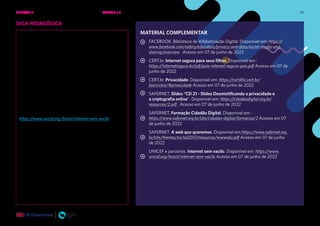 131
DICA PEDAGÓGICA
Conteúdo complementar: Internet sem vacilo
A campanha Internet sem vacilo é uma iniciativa do
UNICEF em parceria com Google, Safernet Brasil,
agência Fermento e produtora digital Wavez. Seu
objetivo é apoiar adolescentes e jovens a ter um uso
mais responsável e seguro. Com uma linguagem
acessível ao público-alvo e com garotos propaganda
muito conhecidos da juventude, como Jout Jout e Pyong
Lee, além de um guia, os estudantes recebem dicas em
vídeos curtos e diretos.
Os conteúdos do guia que se relacionam diretamente
com esse encontro são: cuide de sua privacidade (p.5),
vem cá, te conheço? (p.6).
Para conhecer o conteúdo da campanha, acesse:
https://www.unicef.org/brazil/internet-sem-vacilo
MATERIAL COMPLEMENTAR
FACEBOOK. Biblioteca de Alfabetização Digital. Disponível em: https://
www.facebook.com/safety/educators/privacy-and-data/social-media-and-
sharing/overview . Acesso em 07 de junho de 2022
CERT.br. Internet segura para seus filhos. Disponível em :
https://internetsegura.br/pdf/guia-internet-segura-pais.pdf Acesso em 07 de
junho de 2022
CERT.br. Privacidade. Disponível em: https://cartilha.cert.br/
fasciculos/#privacidade Acesso em 07 de junho de 2022
SAFERNET. Slides “CD 21 - Slides Desmistificando a privacidade e
a criptografia online”. Disponível em: https://cidadaodigital.org.br/
resources/2.pdf . Acesso em 07 de junho de 2022
SAFERNET. Formação Cidadão Digital. Disponível em :
https://www.safernet.org.br/site/cidadao-digital/formacao/2 Acesso em 07
de junho de 2022
SAFERNET. A web que queremos. Disponível em https://www.safernet.org.
br/site/themes/sn/sid2017/resources/wwwedu.pdf Acesso em 07 de junho
de 2022
UNICEF e parceiros. Internet sem vacilo. Disponível em: https://www.
unicef.org/brazil/internet-sem-vacilo Acesso em 07 de junho de 2022
UNIDADE 2: SEGURANÇA E PRIVACIDADE NA INTERNET • AULAS 7 e 8
 