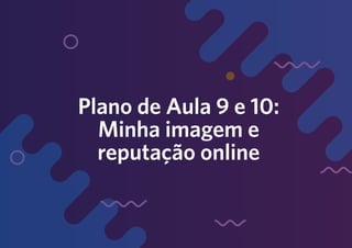 Plano de Aula 9 e 10:
Minha imagem e
reputação online
 
