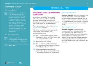 PREPARAÇÃO DA AULA
Para os estudantes:
Realizar uma busca na internet
e em redes sociais com seu
nome e perfil e identificar o que
os dados dizem a seu respeito
e se estão condizentes com a
imagem que desejam transmitir
de si. Exemplo de dados:
localização, texto em postagem,
registros fotográficos ou em
vídeo, eventos de interesse e
links compartilhados. Dica: usar
aspas na pesquisa do nome e
sobrenomes.
Para o(a) professor(a):
Explorar os links de acesso aos
dados coletados pelos serviços de
internet indicados e redes sociais.
ROTEIRO DE AULA - 9 E 10
ATIVIDADE 1: O QUE A INTERNET SABE
SOBRE VOCÊ?
Em uma roda de conversa, pergunte aos
estudantes como se sentiram realizando a
atividade de preparação para o encontro
(pesquisar seu próprio nome em um serviço de
busca, tipo Google, ou nas redes sociais)
Para inspirar o debate, exiba o vídeo: Quem é
você nas redes? (Safernet)
Aos alunos que realizaram a atividade ou têm
condições de realizar em aula, o(a)
professor(a) questiona:
Qual é a história que as pessoas podem
tirar da leitura do seu perfil? É a história que
você quer contar sobre você?
Quem escreve essa história?
Qual é o principal tipo de conteúdo que
você ou qualquer proprietário de conta con-
trolam? E o que não controlam?
O que você pode fazer a respeito do
conteúdo que alguém escreveu sobre você
e do qual você não gosta por algum motivo
O que nós controlamos:
Respostas sugeridas: seu nome de usuário; suas
próprias atualizações de status; suas publi-
cações/compartilhamentos/tuítes; as fotos ou
vídeos que você envia para o stories ou momen-
tos; comentários que você faz sobre o conteúdo
que outras pessoas compartilham nas redes
sociais.
O que não controlamos:
Respostas sugeridas: comentários que
outras pessoas fazem sobre o conteúdo que
você compartilha nas redes sociais (por
exemplo, seus stories, momentos, atualizações
de status, tuítes), o conteúdo que outras
pessoas compartilham nas redes sociais, como
amigos/seguidores/pessoas com quem você
está conectado e com as quais compartilha seu
conteúdo.
Revisar e adaptar os slides de apoio:
PPT ou PDF
UNIDADE 2: SEGURANÇA E PRIVACIDADE NA INTERNET • AULAS 9 e 10 134
 