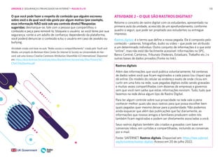 135
O que você pode fazer a respeito do conteúdo que alguém escreveu
sobre você e do qual você não gosta por algum motivo (por exemplo,
essa informação NÃO está sob seu controle direto)?Respostas
sugeridas: desmarque-se; fale com a pessoa que compartilhou o
conteúdo e peça para removê-lo; bloqueie o usuário; se você teme por sua
segurança, conte a um adulto de confiança; dependendo da plataforma,
você poderá denunciar o conteúdo e/ou o usuário em caso de assédio ou
bullying.
Atividade criada com base na aula “Redes sociais e compartilhamento” criada pelo Youth and
Media, um projeto do Berkman Klein Center for Internet & Society na Universidade de Har-
vard, sob uma licença Creative Commons Attribution-ShareAlike 4.0 International. Disponível
em: https://dcrp.berkman.harvard.edu/sites/dlrp.berkman.harvard.edu/files/Presenc%C-
C%A7a%20online.pdf
ATIVIDADE 2 – O QUE SÃO RASTROS DIGITAIS?
Retome o conceito de rastro digital com os estudantes, apresentado na
primeira aula da unidade, acrescido de um aprofundamento, conforme
quadro a seguir, que pode ser projetado aos estudantes ou entregue
impresso.
Rastros digitais: é o termo que define a nossa pegada. Ele é composto pelo
conteúdo – palavras, fotografias, áudio ou vídeo – que pode ser atribuído
a um determinado indivíduo. Outro conjunto de informações é o que está
“online”, mas não está tão facilmente acessível: informações no SPC,
Banco Central, Cartórios, Tribunais (Federais, Estaduais, Trabalho etc.) e
outras bases de dados privados.(Fonte no link).
Rastros digitais
Além das informações que você publica voluntariamente, há centenas
de dados sobre você que ficam registrados a cada passo (ou clique) que
dá online. Do modelo do celular ao endereço exato de onde clicou em
curtir em uma foto na rede, suas pegadas digitais estão sendo gravadas
e muitas vezes compartilhadas com dezenas de empresas e governos
sem que você nem saiba que estas informações existam. Tudo, tudo que
fazemos na rede deixa algum tipo de Rastro Digital.
Para ter algum controle sobre sua privacidade na rede vale a pena
conhecer melhor quais são seus rastros para que possa escolher bem
quais pegadas quer mesmo deixar para a posteridade. Não podemos
ainda esquecer que além das publicações que faz diariamente, as
informações que nossos amigos e familiares produzem sobre nós
também ficam registradas e podem ser diretamente associadas a você.
Seus rastros digitais também são criados e gravados com base em
conversas inbox, em curtidas e compartilhadas, incluindo as conversas
por e-mail.
Fonte: SAFERNET. Rastros digitais. Disponível em: https://new.safernet.
org.br/content/rastros-digitais Acesso em 20 de julho 2022.
UNIDADE 2: SEGURANÇA E PRIVACIDADE NA INTERNET • AULAS 9 e 10
 