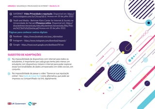 138
SAFERNET. Vídeo Privacidade e reputação. Disponível em: https://
www.instagram.com/tv/CHcruqYsfvY/ Acesso em 20 de julho 2022
Youth and Media - Berkman Klein Center for Internet & Society na
Universidade de Harvard.Presença online. Disponível em: https://
dcrp.berkman.harvard.edu/sites/dlrp.berkman.harvard.edu/files/Pres-
enc%CC%A7a%20online.pdf Acesso em 20 de julho 2022.
Páginas para conhecer rastros digitais
Facebook - https://www.facebook.com/your_information
Instagram - https://www.instagram.com/download/request/
Google - https://myaccount.google.com/dashboard?hl=en
SUGESTÃO DE ADAPTAÇÕES
Na impossibilidade de dispositivos com internet para todos os
estudantes, é importante que cada grupo tenha pelo menos um
estudante com dispositivos móveis e internet para poder explorar
essas funcionalidades de dados armazenados em redes sociais, em
conjunto.
Na impossibilidade de passar o vídeo “Gerencie sua reputação
online”, há o texto do Canal Tech como alternativa, que pode ser
impresso ou compartilhado via link, digitalmente.
UNIDADE 2: SEGURANÇA E PRIVACIDADE NA INTERNET • AULAS 9 e 10
 