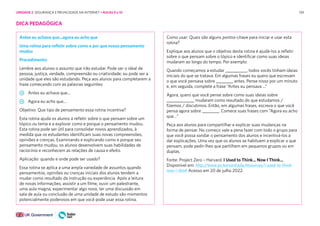 139
DICA PEDAGÓGICA
Antes eu achava que...agora eu acho que
Uma rotina para refletir sobre como e por que nosso pensamento
mudou
Procedimento:
Lembre aos alunos o assunto que irão estudar. Pode ser o ideal de
pessoa, justiça, verdade, compreensão ou criatividade; ou pode ser a
unidade que eles são estudando. Peça aos alunos para completarem a
frase começando com as palavras seguintes:
Antes eu achava que...
Agora eu acho que...
Objetivo: Que tipo de pensamento essa rotina incentiva?
Esta rotina ajuda os alunos a refletir sobre o que pensam sobre um
tópico ou tema e a explorar como e porque o pensamento mudou.
Esta rotina pode ser útil para consolidar novos aprendizados, à
medida que os estudantes identificam suas novas compreensões,
opiniões e crenças. Examinando e explicando como e porque seu
pensamento mudou, os alunos desenvolvem suas habilidades de
raciocínio e reconhecem as relações de causa e efeito.
Aplicação: quando e onde pode ser usado?
Essa rotina se aplica a uma ampla variedade de assuntos quando
pensamentos, opiniões ou crenças iniciais dos alunos tendem a
mudar como resultado da instrução ou experiência. Após a leitura
de novas informações, assistir a um filme, ouvir um palestrante,
uma aula magna, experimentar algo novo, ter uma discussão em
sala de aula ou conclusão de uma unidade de estudo são momentos
potencialmente poderosos em que você pode usar essa rotina.
Como usar: Quais são alguns pontos-chave para iniciar e usar esta
rotina?
Explique aos alunos que o objetivo desta rotina é ajudá-los a refletir
sobre o que pensam sobre o tópico e identificar como suas ideias
mudaram ao longo do tempo. Por exemplo:
Quando começamos a estudar __________, todos vocês tinham ideias
iniciais do que se tratava. Em algumas frases eu quero que escrevam
o que você pensava sobre ________ antes. Pense nisso por um minuto
e, em seguida, complete a frase “Antes eu pensava ...”
Agora, quero que você pense sobre como suas ideias sobre
_____________ mudaram como resultado do que estudamos /
fizemos / discutimos. Então, em algumas frases, escreva o que você
pensa agora sobre ________. Comece suas frases com “Agora eu acho
que…”
Peça aos alunos para compartilhar e explicar suas mudanças na
forma de pensar. No começo vale a pena fazer com todo o grupo para
que você possa sondar o pensamento dos alunos e incentivá-los a
dar explicações. Uma vez que os alunos se habituem a explicar o que
pensam, pode pedir-lhes que partilhem em pequenos grupos ou em
duplas.
Fonte: Project Zero – Harvard. I Used to Think... Now I Think...
Disponível em: http://www.pz.harvard.edu/resources/i-used-to-think-
now-i-think Acesso em 20 de julho 2022.
UNIDADE 2: SEGURANÇA E PRIVACIDADE NA INTERNET • AULAS 9 e 10
 