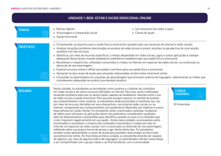 14
UNIDADE 1: BEM- ESTAR E SAÚDE EMOCIONAL ONLINE
CARGA
HORÁRIA:
10 horas/aula
• Rotinas digitais
• Autoimagem e comparação social
• Saúde emocional
• Uso excessivo das redes e jogos
• Canais de ajuda
TEMAS:
OBJETIVOS:
• Compreender os prejuízos para a saúde física e emocional causados pelo uso excessivo de internet e redes sociais;
• Analisar situações-problema relacionadas ao excesso de redes sociais e propor soluções na perspectiva de uma relação
saudável com tais recursos;
• Identificar, por meio de recursos específicos, o tempo despendido em redes sociais, jogos e outras aplicações e planejar
adequação desse tempo visando estabelecer parâmetros saudáveis para sua saúde física e emocional;
• Reconhecer o impacto dos conteúdos consumidos e criados na internet, em especial nas redes sociais, na construção ou
distorção de sua autoimagem;
• Explorar recursos online e offline que podem contribuir para sua saúde física e emocional;
• Apropriar-se dos canais de ajuda para situações relacionadas ao bem-estar emocional online;
• Consolidar os aprendizados em situações de aprendizagem que envolvam práticas de linguagem, selecionando as mídias que
considerarem adequadas ao produto que desejam produzir.
RESUMO:
Nesta unidade, os estudantes se perceberão como usuários e criadores de conteúdos
em redes sociais e de outros recursos ofertados na internet. Para isso, serão mobilizadas
situações-problema para que os alunos sejam capazes de estabelecer relações entre o uso
de redes sociais e saúde emocional. Para que eles possam avançar no sentido de analisar
seu comportamento como usuários, os estudantes serão provocados a monitorar seu uso,
por meio de recursos ofertados em seus dispositivos, nas próprias redes sociais ou na
internet, comparando seu comportamento com parâmetros oferecidos por médicos e outros
especialistas em saúde mental. Os estudantes serão incentivados a planejar mudanças
de hábito para utilizarem as aplicações dentro de parâmetros considerados saudáveis,
além de desenvolverem a autoanálise para identificar quando os usos e os conteúdos que
criam impactam negativamente em sua saúde . Ainda nesta unidade, os estudantes serão
incentivados a reconhecer o impacto dos conteúdos consumidos e criados por eles na
internet, em especial nas redes sociais, com a construção ou distorção de sua autoimagem,
refletindo sobre sua própria forma de pensar e agir diante deste fato. Os estudantes
também serão apresentados a canais de ajuda para questões relacionadas ao bem-estar
socioemocional online. Ao final desta primeira unidade, os estudantes deverão ser capazes
de registrar, por meio de alguma prática de linguagem, os aprendizados obtidos nessa etapa,
a ser compartilhado com o grupo classe e, ao final da eletiva, com a comunidade.
EMENTA: SUGESTÃO DE PERCURSO • UNIDADE 1
 