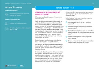 Para o(a) professor(a):
Para os estudantes:
PREPARAÇÃO DA AULA
Explorar os materiais da aula
Dispositivos online com acesso à
internet (se houver)
ROTEIRO DE AULA - 1 E 2
ATIVIDADE 1: SE COLOCANDO NO
LUGAR DO OUTRO
Ofereça um pedaço de papel em branco para
cada estudante.
Cada um deve escrever alguma dificuldade ou
vivência difícil ocorrida nos ambientes online
e que não gostaria de expor oralmente. Todos
devem escrever de forma diferente, ou seja, com
uma letra que não entregue a identidade do au-
tor, bem como não se identificar no papel. Para
isso, você pode disponibilizar canetas hidrográfi-
cas da mesma cor. Também é possível oferecer
revistas para recorte, cola e tesoura. Assim,
cada estudante poderá compor suas palavras
com recorte de revista.
Deixe claro aos estudantes que haverá uma
troca anônima sobre essas dificuldades.
Em seguida, recolha os papéis entregues e mis-
ture-os. Cada estudante deve pegar um papel, a
partir de agora, assume como seus, a situação
ou relato escrito.
O estudante lê a situação em silêncio e a relata
em primeira pessoa. Escolha, então, um outro
estudante para responder a esse relato. Pode ser
um conselho, uma fala de acolhimento, um sinto
muito, uma proposta de solução, enfim, aquilo
que o estudante sentir necessidade de fazer.
Mas sempre com um tom de acolhimento.
A intenção não é fazer perguntas, nem debates,
apenas propor alguns encaminhamentos que
vierem à cabeça.
Feitas todas as leituras e respostas, proponha
questões à turma, tais como:
Como você se sentiu ao ver o problema
descrito?
Como foi ouvir as soluções ou conselhos
apresentados?
Como foi pensar em soluções ou conselhos
para problemas ou dificuldades que não são
suas?
Como você fez para se sentir na pele de
outra pessoa?
Qual é a importância de fazermos esse tipo
de escuta e acolhimento do outro ?
Revisar e adaptar os slides de apoio:
PPT ou PDF
UNIDADE 3: RESPEITO E EMPATIA NAS REDES • AULAS 1 e 2 146
 