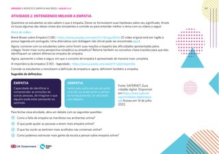 147
Capacidade de identificar e
compreender as emoções de
outras pessoas, de imaginar o que
alguém pode estar pensando ou
sentindo.
Sentir pelo outro em vez de sentir
com ele, ou ainda sentir e pensar
de forma parecida, ter afinidade
com alguém.
EMPATIA SIMPATIA
ATIVIDADE 2: ENTENDENDO MELHOR A EMPATIA
Questione os estudantes se eles sabem o que é empatia. Deixe-os formularem suas hipóteses sobre seu significado. Anote
na lousa algumas das ideias-chave dos estudantes e convide-os para entender melhor o tema com os vídeos a seguir.
Hora do vídeo
Brené Brown sobre Empatia (1:08) - https://www.youtube.com/watch?v=1Evwgu369Jw (O vídeo original está em inglês e
possui legenda em português. Uma alternativa com dublagem não oficial pode ser encontrada aqui.)
Agora, converse com os estudantes sobre como foram suas reações a respeito das dificuldades apresentadas pelos
colegas: foram mais numa perspectiva simpática ou empática? Retome também os conceitos-chave trazidos para que eles
identifiquem se sabiam diferenciar empatia de simpatia.
Agora, apresente o vídeo a seguir, em que o conceito de empatia é apresentado de maneira mais completa.
A importância da empatia (3:30) - legendado - https://www.youtube.com/watch?v=gQJmngamIfw
Convide os estudantes a revisitarem a definição de empatia e, agora, definirem também a simpatia.
Sugestão de definições:
Para fechar essa atividade, abra um debate com as seguintes questões
Como a falta de empatia se manifesta nos ambientes online?
O que pode ajudar as pessoas a terem mais empatia online?
O que faz vocês se sentirem mais acolhidos nas conversas online?
Como podemos estimular mais gente da escola a pensar sobre empatia online?
Fonte: SAFERNET. Guia
cidadão digital. Disponível
em:https://www.safernet.
org.br/cidadao-digital/guia.
pdf Acesso em 14 de julho
2022.
UNIDADE 3: RESPEITO E EMPATIA NAS REDES • AULAS 1 e 2
 