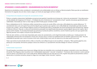 148
ATIVIDADE 3: CANCELAMENTO - SOLIDARIEDADE OU FALTA DE EMPATIA?
Questione os estudantes se eles consideram o cancelamento uma solidariedade com as vítimas ou falta de empatia. Deixe que eles se manifestem
livremente. Em seguida, leia com eles o texto a seguir, um trecho da reportagem do Porvir (2020).
A importância da empatia em tempos de cancelamento virtual
Praticar a empatia e desenvolver habilidades socioemocionais ganham importância em tempos de “cultura do cancelamento”. Esta ideia pautou
um dos debates do Congresso LIV Virtual [...] O debate discutiu o fenômeno do “cancelamento virtual”: quando uma pessoa, geralmente uma
celebridade, é boicotada por dizer ou fazer algo que determinado grupo considera errado.
Para os debatedores do LIV, o fenômeno reflete características sociais do mundo offline, entre elas a dificuldade de se aceitar diferenças. “O
cancelamento tem a ver com querer ficar próximo daquilo que se parece com a gente e com a dificuldade de compreender que todo encontro
humano tem conflito”, afirmou Renato Noguera, doutor em filosofia pela UFRJ e coordenador do Grupo de Pesquisas Afro Perspectivas, Saberes
e Infâncias (Afrosin). Para ele, a cultura do cancelamento pressupõe uma objetificação das pessoas: quando alguém deixa de ser sujeito, não é
preciso sentir empatia. “É uma desumanização que parte de um protocolo político, econômico, social e histórico que faz com que a gente trate
algumas pessoas como objeto, inclusive as que admiramos.”
Parte do setor artístico, um dos mais impactados pela cultura do cancelamento, a atriz Ingrid Guimarães acredita que o “endeusamento” de
celebridades alimenta este novo fenômeno virtual, pois o fã que coloca o artista num pedestal sente-se também capaz de tirá-lo dali. “Há uma
inabilidade de perceber que o outro é humano como você, muda de ideia como você, às vezes erra e às vezes acerta como você.
Hoje o que vemos é [uma divisão entre] o vilão e a mocinha, num reflexo do que se vive na política”, comparou. “Mas quando julgamos uma
pessoa por uma opinião, eliminamos qualquer chance de conhecê-la. O cancelamento não abre diálogo em nenhum momento.”
[...]
Solidariedade responsável
Os participantes concordaram que a busca por diálogo não deve ser entendida como a aceitação de qualquer comentário como mera diferença
de opinião. Para Noguera, deve-se praticar uma “solidariedade responsável”, mas não “compulsiva”. “Conversar não é convencer o outro a pensar
como eu penso, é reconhecer que o outro pode pensar diferente desde que isso não seja um crime. A gente não pode ter pensamentos contra a
democracia e os direitos humanos, porque aí chega num nível ilegal, imoral, incorreto”, explicou.
[...]
UNIDADE 3: RESPEITO E EMPATIA NAS REDES • AULAS 1 e 2
 