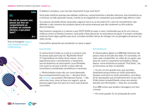 150
Post no Instagram: https://
www.instagram.com/p/
CDR8w9pAjgJ/
O debate é complexo, e por isso tão importante! O que você faria?
Você pode mobilizar pessoas para debater violências, comportamentos e atitudes ofensivos, discriminatórios ou
criminosos na rede apoiando causas, criando ou se engajando em campanhas que propõem algo efetivo e claro.
Se a pessoa cancelada estiver associada a alguma marca ou se ela própria for o alvo do cancelamento, vale
defender o não consumo dos produtos dessa e de outras empresas que não condenam ou têm práticas
discriminatórias.
Seja honesto e pergunte a si mesmo o que VOCÊ QUER ao expor o outro. Lembrando que se for um crime ou
violência contra os direitos humanos, você pode e deve denunciar no www.denuncie.org.br. E se esses conteúdos
violentos forem algum gatilho para você, considere também deixar de interagir com as postagens da pessoa nas
redes sociais.
Caso prefira, apresente aos estudantes os casos a seguir:
Karol Konká
A cantora Karol Conká viu a vida (e a carreira) virar
do avesso após participar do “Big Brother Brasil”
21. Espectadores do reality show usaram, como
argumentos para o cancelamento, o tratamento
que ela dispensou ao participante Lucas Penteado,
com quem se recusou a dividir a mesa, além de
comentários considerados xenofóbicos e machistas.
— Minha batalha é para não cair numa depressão.
Faço acompanhamento para isso — declarou Karol,
em entrevista ao youtuber Whindersson Nunes. — Me
sinto uma coisa, como se fosse um negócio, que as
pessoas jogam para lá e para cá e tiram suas próprias
conclusões.
Rafa Kalimann
A influenciadora digital e ex-BBB Rafa Kalimann não
passou ilesa ao boicote das redes. Foi cancelada, em
maio, após compartilhar um vídeo de um pastor, que
dizia ser contra o casamento homoafetivo. Meses
depois, numa entrevista ao podcast “Pod Delas”, ela
se emocionou ao falar no episódio.
— Foi por um erro grande meu, que reconheci
totalmente porque estava no modo automático.
Quando você entra no modo automático, você deixa
de ter percepções que normalmente tem na sua vida.
Então estava compartilhando coisas sem prestar
atenção nas informações — disse ela, na ocasião.
A ex-BBB contou que recebeu mensagens com teor
criminal:
— Foi muito pesado. Eu fui ameaçada de morte.
UNIDADE 3: RESPEITO E EMPATIA NAS REDES • AULAS 1 e 2
 