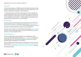 151
Pyong Lee
O influenciador digital e ex-BBB Pyong Lee foi bastante criticado na web
após ser acusado de trair a mulher, Sammy Lee, num reality show na TV.
Os dois, recentemente, reataram o relacionamento.
— O tempo não para, tudo muda, tudo passa, tudo evolui. No meio do
furacão, pode parecer que é o pior dos problemas, mas é só lembrar de
outras situações que você passou e superou. Aprendemos e evoluímos
com as situações e com os erros — declarou Pyong, que mantém uma
agenda concorrida de eventos como hiponólogo.
Eduardo Costa
Cantor e multi-instrumentista que iniciou a carreira nos anos 1990, em
bares de Belo Horizonte, o sertanejo Eduardo Costa foi denunciado por
estelionato pelo Ministério Público de MG, em novembro deste ano. O caso
dá volume à lista de polêmicas em torno de sua vida pessoal.
O cantor, que foi alvo de um cancelamento após disparar frases machistas
numa live com o colega Leonardo, viu seu nome novamente ser alvo de
boicotes e críticas nas redes sociais.
Gabriela Pugliesi
A influenciadora digital Gabriela Pugliesi foi cancelada pelas redes
sociais, em dezembro, após publicar um vídeo no Instagram em que fazia
publicidade para uma empresa de helicópteros sobrevoando regiões
afetadas pelas tempestades no Sul da Bahia
Fonte: O GLOBO. 2021. Relembre personalidades que sofreram boicotes.
Disponível em : https://oglobo.globo.com/cultura/famosos-cancelados-em-
2021-relembre-personalidades-que-sofreram-boicotes-1-25334303 Acesso
em 13 de julho 2022
UNIDADE 3: RESPEITO E EMPATIA NAS REDES • AULAS 1 e 2
 