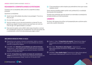 152
O que aprendemos sobre empatia que pretendemos levar para nossas
relações online?
Essas mesmas questões podem auxiliar você, professor(a), na avaliação
da produção dos estudantes.
Guarde essas produções para que possam ser retomadas na avaliação da
jornada da eletiva, ao final do processo.
LEMBRETE
Por favor, não esqueça de verificar se há preparação para a próxima aula e
quais são as ações necessárias.
FECHAMENTO: COMPARTILHANDO AS POSTAGENS
Converse com os estudantes sobre como foi a experiência dessa
produção:
Questione os estudantes:
Vocês tiveram dificuldades de produzir essa postagem ? Se sim ou
não, por quê
Era mais fácil cancelar? Por quê?
Você já cometeu um erro de posicionamento na internet? Se sim,
gostaria que alguém tivesse a postura que você teve com você, ao
invés de agir com agressividade ou cancelar?
Esse exercício ajudou você a refletir sobre essas situações e vai levar
em consideração a postura do cancelamento? Ou acha que ainda vale
o cancelamento, como forma de protesto,para alguns casos?
Dispositivos com acesso à internet (computador, tablet ou celular).
Há sugestão de adaptação em caso de impossibilidade de acesso à
internet ou dispositivos digitais.
O GLOBO. 2021. Relembre personalidades que sofreram boicotes.
Disponível em : https://oglobo.globo.com/cultura/famosos-cancelados-
em-2021-relembre-personalidades-q ue-sofreram-boicotes-1-25334303
Acesso em 23 de julho 2022
PORVIR. A importância da empatia em tempos de cancelamento
virtual. Disponível em: https://porvir.org/a-importancia-da-empatia-em-
tempos-de-cancelamento-virtual/ Acesso em 24 de julho 2022.
Quatro V. Vídeo “A importância da empatia” Disponível em https://
www.youtube.com/watch?v=gQJmngamIfw Acesso em 24 de julho
2022
RSA. Vídeo “Brené Brown sobre Empatia “. Disponível em:
https://www.youtube.com/watch?v=1Evwgu369Jw . Acesso em 24 de
julho 2022
SAFERNET. Guia cidadão digital. Disponível em: https://www.safernet.
org.br/cidadao-digital/guia.pdf Acesso em 24 de julho 2022.
RECURSOS BÁSICOS PARA A AULA
UNIDADE 3: RESPEITO E EMPATIA NAS REDES • AULAS 1 e 2
 