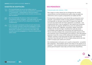 153
SUGESTÃO DE ADAPTAÇÕES
Na impossibilidade de recurso tecnológico para os
estudantes pesquisarem casos de cancelamento na atividade
3 “Cancelamento - solidariedade ou falta de empatia? “,
utilize os casos apresentados nesse encontro ou outros que
eles recordarem;
Na impossibilidade de passar os vídeos da atividade 2
“Entendendo melhor a empatia”, você pode utilizar um texto
de apoio, como o texto do Porvir, disponível no material
complementar.
Caso sinta que os estudantes ainda precisam desenvolver
mais a empatia, consulte a nossa dica pedagógica e utilize
a comunicação não violenta como uma ferramenta para
desenvolver a empatia e a escuta ativa. Para saber mais,
consulte nossa dica pedagógica e o material complementar
sobre o tema.
DICA PEDAGÓGICA
Comunicação não violenta – CNV
Para chegar ao mútuo desejo de nos entregarmos de coração,
concentramos a luz da consciência em quatro áreas, às quais nos
referiremos como os quatro componentes do modelo da CNV.
Primeiramente, observamos o que está de fato acontecendo numa
situação: o que estamos vendo os outros dizerem ou fazerem que
é enriquecedor ou não para nossa vida? O truque é ser capaz de
articular essa observação sem fazer julgamento ou avaliação – mas
simplesmente dizer o que nos agrada ou não naquilo que as pessoas
estão fazendo. Em seguida, identificamos como nos sentimos ao
observar aquela ação: magoados, assustados, alegres, divertidos,
irritados etc. Em terceiro lugar, reconhecemos quais de nossas
necessidades estão ligadas aos sentimentos que identificamos aí.
Temos consciência desses três componentes quando usamos a CNV
para expressar clara e honestamente como estamos. Uma mãe poderia
expressar essas três coisas ao filho adolescente dizendo, por exemplo:
“Roberto, quando eu vejo duas bolas de meias sujas debaixo da
mesinha e mais três perto da TV, fico irritada, porque preciso de mais
ordem no espaço que usamos em comum”.
Ela imediatamente continuaria com o quarto componente – um pedido
bem específico: “Você poderia colocar suas meias no seu quarto ou na
lavadora?”. Esse componente enfoca o que estamos querendo da outra
pessoa para enriquecer nossa vida ou torná-la mais maravilhosa.
UNIDADE 3: RESPEITO E EMPATIA NAS REDES • AULAS 1 e 2
 