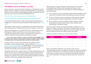 159
EU JÁ... EU NUNCA... EU VOU...
ATIVIDADE 2: EU JÁ...EU NUNCA...EU VOU...
Nesse momento, é hora de introduzir o Bullying e o Ciberbullying, o tema
da aula. Para isso, sugerimos o seguinte vídeo disparador, em que pessoas
públicas (atores ou influenciadores digitais) relatam situações envolvendo
bullying, uma iniciativa da campanha #ÉdaMinhaConta
Hora do vídeo: Eu já, eu nunca, eu vou (33 segundos)
https://www.instagram.com/stories/highlights/18027588289080712/
Na impossibilidade de passar o vídeo, o(a) professor(a) pode utilizar as
imagens com o relato dos três participantes do vídeo disponível no slide de
apoio.
Após passar o vídeo, questione os estudantes se eles sabem diferenciar o
que é bullying de uma situação pontual como brincadeira ou “zoeira” etc.
No âmbito do legislativo, a lei 13.185/2015 define o entendimento sobre
Bullying como violência sistemática. Ou seja, não ajuda se tudo for
chamado de bullying: piadas, “zoeiras”, brincadeira, sem especificar a
violência. Apresente aos estudantes a definição de bullying.
Após esclarecer o que é o bullying e ciberbullying, é hora de colocar
os estudantes para refletir, a partir das seguintes frases a serem
completadas, sobre experiências de bullying em ambientes digitais, ou
seja, ciberbullying.
Eu já... [espera-se que os estudantes relatem alguma situação em que
vivenciaram ou testemunharam ciberbullying, a exemplo do vídeo]
Eu nunca... [espera-se que os estudantes relatem alguma reflexão
sobre situações envolvendo ciberbullying, a exemplo do vídeo]
Eu vou...[espera-se que os estudantes relatem alguma mudança
de atitude que pretende realizar a partir dessa reflexão sobre
ciberbullying, a exemplo do vídeo]
Para esse registro, ofereça aos estudantes papéis autoadesivos ou um
papel a ser colado na lousa com fita crepe. Em cada um deles, de forma
anônima, os estudantes devem registrar uma das afirmações. Caso eles
queiram registrar mais de uma, devem utilizar outro papel.
Na lousa ou parede, construa um mural com três colunas:
Se quiser utilizar um recurso para apresentar essa diferença entre
brincadeira, zoeira e bullying, acesse o vídeo da Safernet: https://www.
instagram.com/p/CINxxbRACR6/. (Cidadão Digital - Você sabe diferenciar
bullying de brincadeira? 5:30). Este vídeo também apresenta mais
exemplos da atividade que será proposta a seguir.
Importante sinalizar que a violência não se restringe à agressão física, mas
a todos os tipos, como a violência psicológica ou moral. O ciberbullying,
por sua vez, é o bullying se configurando nos ambientes digitais para as
práticas das violências. Caso queira a definição das tipologias da violência,
consulte as referências complementares desta aula.
Após os estudantes finalizarem suas escritas e colar no local
correspondente do quadro, leia algumas situações que mais lhe chamaram
a atenção, refletindo com os estudantes que todos, de alguma forma, já
vivenciaram ou presenciaram uma situação envolvendo ciberbullying e
que o mais importante é a mudança de atitude, presente na coluna “eu
vou...”
UNIDADE 3: RESPEITO E EMPATIA NAS REDES • AULAS 3 e 4
 