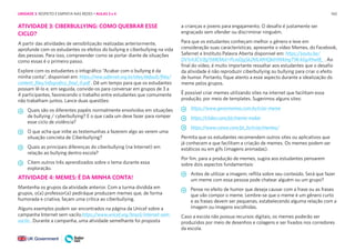 160
ATIVIDADE 3: CIBERBULLYING: COMO QUEBRAR ESSE
CICLO?
A partir das atividades de sensibilização realizadas anteriormente,
aprofunde com os estudantes os efeitos do bullying e ciberbullying na vida
das pessoas. Para isso, compreender como se portar diante de situações
como essas é o primeiro passo.
Explore com os estudantes o infográfico “Acabar com o bullying é da
minha conta”, disponível em: https://new.safernet.org.br/sites/default/files/
content_files/infografico_final_0.pdf . Dê um tempo para que os estudantes
possam lê-lo e, em seguida, convide-os para conversar em grupos de 3 a
4 participantes, favorecendo o trabalho entre estudantes que comumente
não trabalham juntos. Lance duas questões:
Quais são os diferentes papéis normalmente envolvidos em situações
de bullying / cyberbullying? E o que cada um deve fazer para romper
esse ciclo de violência?
O que acha que inibe as testemunhas a fazerem algo ao verem uma
situação concreta de Ciberbullying?
Quais as principais diferenças do ciberbullying (na Internet) em
relação ao bullying dentro escola?
Citem outros três aprendizados sobre o tema durante essa
exploração.
ATIVIDADE 4: MEMES: É DA MINHA CONTA!
Mantenha os grupos da atividade anterior. Com a turma dividida em
grupos, o(a) professor(a) pediráque produzam memes que, de forma
humorada e criativa, façam uma crítica ao ciberbullying.
Alguns exemplos podem ser encontrados na página da Unicef sobre a
campanha Internet sem vacilo.https://www.unicef.org/brazil/internet-sem-
vacilo . Durante a campanha, uma atividade semelhante foi proposta
a crianças e jovens para engajamento. O desafio é justamente ser
engraçado sem ofender ou discriminar ninguém.
Para que os estudantes conheçam melhor o gênero e leve em
consideração suas características, apresente o vídeo Memes, do Facebook,
Safernet e Instituto Palavra Aberta disponível em: https://youtu.be/
DV1rA3CVJfg?liMEMst=PLmDjg5k2MLMHQktHWklngT9K4Gg49wtB_ . Ao
final do vídeo, é muito importante ressaltar aos estudantes que o desafio
da atividade é não reproduzir ciberbullying ou bullying para criar o efeito
de humor. Portanto, fique atento a esse aspecto durante a idealização do
meme pelos grupos.
É possível criar memes utilizando sites na internet que facilitam essa
produção, por meio de templates. Sugerimos alguns sites:
https://www.gerarmemes.com.br/criar-meme
https://clideo.com/pt/meme-maker
https://www.canva.com/pt_br/criar/memes/
Permita que os estudantes recomendem outros sites ou aplicativos que
já conhecem e que facilitam a criação de memes. Os memes podem ser
estáticos ou em gifs (imagens animadas).
Por fim, para a produção de memes, sugira aos estudantes pensarem
sobre dois aspectos fundamentais:
Antes de utilizar a imagem, reflita sobre seu conteúdo. Será que fazer
um meme com essa pessoa pode chatear alguém ou um grupo?
Pense no efeito de humor que deseja causar com a frase ou as frases
que vão compor o meme. Lembre-se que o meme é um gênero curto
e as frases devem ser pequenas, estabelecendo alguma relação com a
imagem ou imagens escolhidas.
Caso a escola não possua recursos digitais, os memes poderão ser
produzidos por meio de desenhos e colagens e ser fixados nos corredores
da escola.
UNIDADE 3: RESPEITO E EMPATIA NAS REDES • AULAS 3 e 4
 