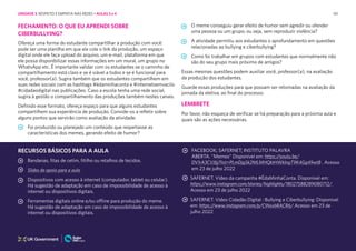 161
FECHAMENTO: O QUE EU APRENDI SOBRE
CIBERBULLYING?
O meme conseguiu gerar efeito de humor sem agredir ou ofender
uma pessoa ou um grupo, ou seja, sem reproduzir violência?
A atividade permitiu aos estudantes o aprofundamento em questões
relacionadas ao bullying e ciberbullying?
Como foi trabalhar em grupos com estudantes que normalmente não
são do seu grupo mais próximo de amigos?
Essas mesmas questões podem auxiliar você, professor(a), na avaliação
da produção dos estudantes.
Guarde essas produções para que possam ser retomadas na avaliação da
jornada da eletiva, ao final do processo.
LEMBRETE
Por favor, não esqueça de verificar se há preparação para a próxima aula e
quais são as ações necessárias.
Ofereça uma forma do estudante compartilhar a produção com você:
pode ser uma planilha em que ele cole o link da produção, um espaço
digital onde ele faça upload do arquivo, um e-mail, plataforma em que
ele possa disponibilizar essas informações em um mural, um grupo no
WhatsApp etc. É importante validar com os estudantes se o caminho de
compartilhamento está claro e se é viável a todos e se é funcional para
você, professor(a). Sugira também que os estudantes compartilhem em
suas redes sociais com as hashtags #édaminhaconta e #internetsemvacilo
#cidadaodigital nas publicações. Caso a escola tenha uma rede social,
sugira à gestão o compartilhamento das produções também nestes canais.
Definido esse formato, ofereça espaço para que alguns estudantes
compartilhem sua experiência de produção. Convide-os a refletir sobre
alguns pontos que servirão como avaliação da atividade:
Foi produzido ou planejado um conteúdo que respeitasse as
características dos memes, gerando efeito de humor?
RECURSOS BÁSICOS PARA A AULA
Bandanas, fitas de cetim, fitilho ou retalhos de tecidos.
Slides de apoio para a aula
Dispositivos com acesso à internet (computador, tablet ou celular).
Há sugestão de adaptação em caso de impossibilidade de acesso à
internet ou dispositivos digitais.
Ferramentas digitais online e/ou offline para produção do meme.
Há sugestão de adaptação em caso de impossibilidade de acesso à
internet ou dispositivos digitais.
FACEBOOK; SAFERNET; INSTITUTO PALAVRA
ABERTA. “Memes” Disponível em: https://youtu.be/
DV1rA3CVJfg?list=PLmDjg5k2MLMHQktHWklngT9K4Gg49wtB . Acesso
em 23 de julho 2022
SAFERNET. Vídeo da campanha #ÉdaMinhaConta. Disponível em:
https://www.instagram.com/stories/highlights/18027588289080712/
Acesso em 23 de julho 2022
SAFERNET. Vídeo Cidadão Digital : Bullying e Ciberbullying: Disponível
em: https://www.instagram.com/p/CINxxbRACR6/.Acesso em 23 de
julho 2022
UNIDADE 3: RESPEITO E EMPATIA NAS REDES • AULAS 3 e 4
 