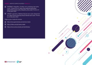 162
SAFERNET. Infográfico: “Acabar com o bullying é da minha
conta”: Disponível em: https://new.safernet.org.br/sites/
default/files/content_files/infografico_final_0.pdf .Acesso em
23 de julho 2022
UNICEF e parceiros. Website Internet sem vacilo: Disponível
em: https://www.unicef.org/brazil/internet-sem-vacilo .Acesso
em 23 de julho 2022
Páginas para criação de memes:
https://www.gerarmemes.com.br/criar-meme
https://clideo.com/pt/meme-maker
https://www.canva.com/pt_br/criar/memes/
UNIDADE 3: RESPEITO E EMPATIA NAS REDES • AULAS 3 e 4
 