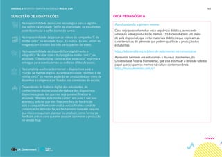 163
SUGESTÃO DE ADAPTAÇÕES
Na impossibilidade de recurso tecnológico para o registro
das selfies na atividade “Selfie da diversidade, os estudantes
poderão simular a selfie diante da turma;
Na impossibilidade de passar os vídeos da campanha “É da
minha conta” na atividade Eu já...Eu nunca...Eu vou, utilize as
imagens com o relato dos três participantes do vídeo;
Na impossibilidade de disponibilizar digitalmente o
infográfico “Acabar com o bullying é da minha conta”, na
atividade “Ciberbullying: como acabar esse ciclo” Imprima e
entregue para os estudantes ou exiba os slides de apoio;
Na completa ausência de internet e dispositivos para a
criação de memes digitais durante a atividade “Memes: é da
minha conta” os memes poderão ser produzidos por meio de
desenhos e colagens e ser fixados nos corredores da escola;
Dependendo da fluência digital dos estudantes, do
conhecimento dos recursos ofertados e dos dispositivos
disponíveis, pode ser que não seja possível finalizar a
atividade “Memes: é da minha conta!” em aula. Caso isso
aconteça, solicite que eles finalizem fora do horário de
aula e compartilhem com você a versão final no canal de
comunicação definido. Faça o fechamento baseado naquilo
que eles conseguiram planejar ou produzir, como forma de
feedback prévio para que eles possam aprimorar a produção
na versão final.
DICA PEDAGÓGICA
Aprofundando o gênero meme
Caso seja possível ampliar essa sequência didática, acrescente
uma aula sobre produção de memes. O Educamídia tem um plano
de aula disponível, que inclui materiais didáticos que explicam as
características do gênero e que podem qualificar a produção dos
estudantes.
https://educamidia.org.br/plano-de-aula/memes-na-comunicacao
Apresente também aos estudantes o Museus dos memes, da
Universidade Federal Fluminense, que visa estimular a reflexão sobre o
papel que ocupam os memes na cultura contemporânea.
https://museudememes.com.br/
UNIDADE 3: RESPEITO E EMPATIA NAS REDES • AULAS 3 e 4
 