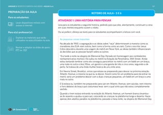 Para o(a) professor(a):
Para os estudantes:
PREPARAÇÃO DA AULA
Explorar os materiais que serão
utilizados na aula.utilizados na aula.
Levar dispositivos móveis com
acesso à internet.
ROTEIRO DE AULA - 5 E 6
ATIVIDADE 1: UMA HISTÓRIA PARA PENSAR
Leia para os estudantes a seguinte história, pedindo para que eles, atentamente, construam a cena
em suas mentes enquanto ouvem o relato.
Ou se preferir, ofereça ao texto para os estudantes acompanharem a leitura com você.
As pequenas coisas importam
Na década de 1950, a segregação e as ideias sobre “raça” determinavam a maneira como os
moradores dos EUA viam outros, bem como a forma como se viam. Como o escritor Jesus
Cólon descobriu durante uma viagem de metrô em Nova York, as ideias também influenciaram
as decisões que as pessoas faziam sobre os outros.
“Era tarde a noite na véspera do Memorial Day (feriado em homenagem aos combatentes
norteamericanos mortos). Ela subiu no metrô na Estação da Pensilvânia, 34th Street. Ainda
estou tentando lembrar como ela conseguiu para entrar no metrô com um bebê em um braço,
uma mala no outro e dois filhos, um garoto e uma garota de três e cinco anos, seguindo-a de
perto. Se tratava de uma linda mulher branca de uns vinte anos.
Em Nevins Street, Brooklyn, vimos que estava se preparando para descer na próxima estação,
Atlantic Avenue, a mesma na que eu ia descer. Assim como foi um problema para ela entrar no
metrô, seria um problema descer com a duas crianças pequenas, um bebê em um braço e uma
mala no outro.
E lá estava eu, também me preparando para sair em Atlantic Avenue, sem sacolas, nem mesmo
o livro debaixo do braço que costumava levar, sem o qual sinto que não estou completamente
vestido.
Quando o trem estava entrando na estação do Atlantic Avenue, um homem branco levantou-
se do assento e ajudou-a para sair, colocando as crianças na plataforma longa e deserta. Havia
apenas dois adultos parados na plataforma, passada a meia-noite, na véspera do Memorial Day.
Revisar e adaptar os slides de apoio:
PPT ou PDF
UNIDADE 3: RESPEITO E EMPATIA NAS REDES • AULAS 5 e 6 167
 