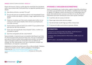 169
Depois de terminar a leitura, recolha algumas impressões dos estudantes
sobre o que acharam dela. Você pode lançar as seguintes questões para o
debate:
Que dilema enfrenta o narrador? Por quê?
Por que ele acha que sua gentileza pode ser mal interpretada? O que
levaria a mulher, que sequer o conhece, a reagir negativamente à sua
ajuda?
Podemos considerar que Cólon sentiu empatia pela mulher com as
crianças no colo? O que impediu Cólon de levar sua empatia para
uma ação concreta?
Você já esteve na pele de Colón? E da mulher? O que podemos fazer
para que isso não mais aconteça?
Quem saiu mais prejudicado nessa situação? Colón, a mulher ou a
sociedade em geral?
Que final você gostaria de dar a essa história?
Nessa atividade, é importante que os estudantes identifiquem que Colón
era vítima do preconceito estrutural nesse caso, mas que os estereótipos
que cada um tinha (a mulher branca poderia seria racista x um homem
negro e estrangeiro poderia ser ameaçador) levou ao desfecho da
situação. No final, todos perdem e por isso é importante combater tais
estereótipos e, em especial, o preconceito.
Adaptado de: Instituto Auschwitz para a Paz e a Reconciliação. Cidadania
e democracia desde a escola: caderno pedagógico-metodológico.
Disponível em: http://www.auschwitzinstitute.org/wp-content/
uploads/2019/04/Auschwitz_Caderno2019.pdf Acesso em 24 de julho
2022.
ATIVIDADE 2: CHECAGEM DE ESTEREÓTIPOS
Alerte os estudantes que, muitas vezes, a gente compartilha estereótipos
nas redes e que geralmente eles não refletem a realidade total sobre algo
ou alguém. Em seguida, mostre uma lista de 4 ou 5 estereótipos para o
grupo. Você pode escrever na lousa ou só falar em voz alta. Pense em
estereótipos que fazem sentido para você e para o grupo. Exemplos:
A periferia não tem acesso à internet
Quem joga muito online não tem amigos
Na internet todo mundo finge que é feliz o tempo todo
O excesso de redes sociais deixa as pessoas infelizes
ESTEREÓTIPO:
CONCEITO OU IMAGEM PRECONCEBIDA, PADRONIZADA E
GENERALIZADA ESTABELECIDA PELO SENSO
COMUM, SEM CONHECIMENTO PROFUNDO, SOBRE ALGO OU
ALGUÉM!
FONTE: DICIO - DICIONÁRIO ONLINE DE PORTUGUÊS
UNIDADE 3: RESPEITO E EMPATIA NAS REDES • AULAS 5 e 6
 