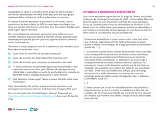 170
Apresentado os casos e o conceito, forme grupos de até 4 pessoas e
distribua os estereótipos entre eles. Então peça para que cada grupo
investigue dados, referências e informações sobre os exemplos.
O objetivo é que eles pesquisem e apurem essa informação usando
mecanismos de busca, dados do IBGE ou reportagens confiáveis, mas
deixe que pensem sozinhos em como fazer isso. Se surgirem dúvidas, você
pode sugerir alguns caminhos.
Na impossibilidade de realizarem a pesquisa online (pelo menos um
membro precisaria estar com acesso à internet), ofereça algumas fontes
impressas para que eles possam consultar, algumas de senso comum e
outras fontes seguras.
Terminado o tempo, pergunte como foi a experiência. Você também pode
fazer algumas perguntas, como:
Quais foram os caminhos de apuração e pesquisa?
Quais são as fontes dos estereótipos? De onde eles vêm?
Quais são as fontes para comprovar ou desmontar cada ideia?
Foi difícil comprovar ou desmontar alguma das frases? Pode ser que
o resultado seja inconclusivo, pois diferente de checagem de uma
notícia falsa, o estereótipo necessita de aprofundamento, consulta em
diferentes fontes e diálogos para superar o senso comum
Você descobriu coisas novas? Passou a pensar diferente sobre esses
estereótipos?
Caso os estudantes não tenham acesso à internet, questione: caso
estivessem com acesso à internet, você faria mais checagens? Por quê?
Fonte da atividade: Guia Cidadão Digital – Safernet. Disponível em:
https://www.safernet.org.br/cidadao-digital/guia.pdf Acesso em 23 de julho
2022
ATIVIDADE 3: QUEBRANDO ESTEREÓTIPOS
Leia com os estudantes alguns trechos do artigo de Daniela Jakubaszko,
professora da Escola de Comunicação da USCS – Universidade Municipal
de São Caetano do Sul e Doutora em Ciências da Comunicação pela
Escola de Comunicações e Artes da Universidade de São Paulo (USP).
Nesse texto, ela reflete sobre como podemos quebrar os estereótipos, o
que muitas vezes não pode ser feito apenas com uma busca na internet.
Nem sempre é fácil identificá-los para combatê-los.
Para quebrar estereótipos e romper preconceitos, nada mais eficaz
que uma boa e organizada reflexão. Tanto a discussão em grupo
quanto o debate são estratégias de diálogo que levam ao pensamento
qualificado. [...]
(...) é somente quando temos o hábito de reconhecer nossas opiniões
como uma experiência parcial vista através de nossos estereótipos
que nos tornamos verdadeiramente tolerantes de um oponente.
Sem aquele hábito, acreditamos no absolutismo da nossa visão, e
consequentemente no caráter traiçoeiro de toda a oposição. Por
enquanto os homens estão dispostos a admitir que há dois lados na
“questão”, não acreditam que existem dois lados do que consideram
um “fato”. E eles nunca acreditam nisso até que, após uma longa
educação crítica, estão plenamente conscientes de como sua
apreensão social dos dados sociais é de segunda mão e subjetiva.
(LIPPMANN, 2008: 97)
[...]
O senso comum que circula na vida cotidiana tem uma preferência
pelas dicotomias: o certo e o errado; o verdadeiro e o falso. Na vida
cotidiana não há tempo para reflexão, por isso ainda há uma ideologia
do cotidiano que mantém vivas velhas crenças há muito desvalidadas
pelas ciências.
UNIDADE 3: RESPEITO E EMPATIA NAS REDES • AULAS 5 e 6
 