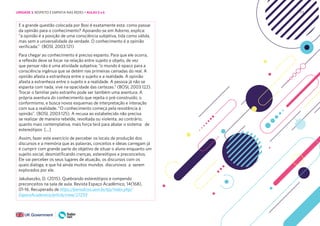 171
E a grande questão colocada por Bosi é exatamente esta: como passar
da opinião para o conhecimento? Apoiando-se em Adorno, explica:
“a opinião é a posição de uma consciência subjetiva, tida como válida,
mas sem a universalidade da verdade. O conhecimento é a opinião
verificada.” (BOSI, 2003:121)
Para chegar ao conhecimento é preciso espanto. Para que ele ocorra,
a reflexão deve se focar na relação entre sujeito e objeto, de vez
que pensar não é uma atividade subjetiva; “o mundo é opaco para a
consciência ingênua que se detém nas primeiras camadas do real. A
opinião afasta a estranheza entre o sujeito e a realidade. A opinião
afasta a estranheza entre o sujeito e a realidade. A pessoa já não se
espanta com nada, vive na opacidade das certezas.” (BOSI, 2003:122).
Trocar o familiar pelo estranho pode ser também uma aventura. A
própria aventura do conhecimento que rejeita o pré-construído, o
conformismo, e busca novos esquemas de interpretação e interação
com sua a realidade. “O conhecimento começa pela resistência à
opinião”. (BOSI, 2003:125). A recusa ao estabelecido não precisa
se realizar de maneira rebelde, revoltada ou violenta, ao contrário,
quanto mais contemplativa, mais força terá para abalar o sistema de
estereótipos [...]
Assim, fazer este exercício de perceber os locais de produção dos
discursos e a memória que as palavras, conceitos e ideias carregam já
é cumprir com grande parte do objetivo de situar o aluno enquanto um
sujeito social, desmistificando crenças, estereótipos e preconceitos.
Ele vai perceber os seus lugares de atuação, os discursos com os
quais dialoga, e que há ainda muitos mundos discursivos a serem
explorados por ele.
Jakubaszko, D. (2015). Quebrando estereótipos e rompendo
preconceitos na sala de aula. Revista Espaço Acadêmico, 14(168),
01-16. Recuperado de https://periodicos.uem.br/ojs/index.php/
EspacoAcademico/article/view/27293
UNIDADE 3: RESPEITO E EMPATIA NAS REDES • AULAS 5 e 6
 