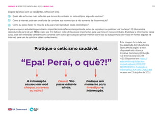 172
Depois da leitura com os estudantes, reflita com eles:
Quais são as formas mais potentes que temos de combater os estereótipos, segundo a autora?
Como a internet pode ser uma fonte de combate aos estereótipos e não somente de disseminação?
Como eu posso fazer, no meu dia a dia, para não reproduzir esses estereótipos?
Espera-se que os estudantes percebam a importância da reflexão mais profunda, antes de reproduzir ou publicar tais “certezas”. O Educamídia,
reproduzindo parte de um TEDx criado por Erin Gibson, indica três passos importantes para usarmos em nosso cotidiano. Investigar a informação, nesse
caso, pode ser entendido também com: converse com outras pessoas para pensar melhor sobre isso ou busque mais sobre isso em fontes seguras na
internet, para sair da opinião e obter conhecimento.
Esta imagem foi criada por
(ou adaptado de) EducaMídia
(educamidia.org.br) e está
disponível sob a licença
Creative Commons Atribuição
4.0 Internacional (CC BY
4.0): Disponível em: https://
educamidia.org.br/api/wp-
content/uploads/2020/07/
FERRAMENTAS_Avaliando-a-
informac%CC%A7a%CC%83o.pdf
Acesso em 23 de julho de 2022.
UNIDADE 3: RESPEITO E EMPATIA NAS REDES • AULAS 5 e 6
 
