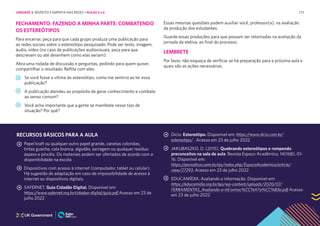 173
FECHAMENTO: FAZENDO A MINHA PARTE: COMBATENDO
OS ESTEREÓTIPOS
Para encerrar, peça para que cada grupo produza uma publicação para
as redes sociais sobre o estereótipo pesquisado. Pode ser texto, imagem,
áudio, vídeo (no caso de publicações audiovisuais, peça para que
descrevam ou até desenhem como elas seriam).
Abra uma rodada de discussão e perguntas, pedindo para quem quiser,
compartilhar o resultado. Reflita com eles:
Se você fosse a vítima do estereótipo, como me sentiria ao ler essa
publicação?
A publicação atendeu ao propósito de gerar conhecimento e combate
ao senso comum?
Você acha importante que a gente se manifeste nesse tipo de
situação? Por quê?
Essas mesmas questões podem auxiliar você, professor(a), na avaliação
da produção dos estudantes.
Guarde essas produções para que possam ser retomadas na avaliação da
jornada da eletiva, ao final do processo.
LEMBRETE
Por favor, não esqueça de verificar se há preparação para a próxima aula e
quais são as ações necessárias.
RECURSOS BÁSICOS PARA A AULA
Papel kraft ou qualquer outro papel grande, canetas coloridas,
tintas guache, cola branca, algodão, serragem ou qualquer resíduo
áspero e pincéis. Os materiais podem ser ofertados de acordo com a
disponibilidade na escola
Dispositivos com acesso à internet (computador, tablet ou celular).
Há sugestão de adaptação em caso de impossibilidade de acesso à
internet ou dispositivos digitais.
SAFERNET. Guia Cidadão Digital. Disponível em:
https://www.safernet.org.br/cidadao-digital/guia.pdf Acesso em 23 de
julho 2022
Dicio. Estereótipo. Disponível em: https://www.dicio.com.br/
estereotipo/ . Acesso em 23 de julho 2022
JAKUBASZKO, D. (2015). Quebrando estereótipos e rompendo
preconceitos na sala de aula. Revista Espaço Acadêmico, 14(168), 01-
16. Disponível em:
https://periodicos.uem.br/ojs/index.php/EspacoAcademico/article/
view/27293. Acesso em 23 de julho 2022
EDUCAMÍDIA. Avaliando a informação. Disponível em:
https://educamidia.org.br/api/wp-content/uploads/2020/07/
FERRAMENTAS_Avaliando-a-inf ormac%CC%A7a%CC%83o.pdf Acesso
em 23 de julho 2022
UNIDADE 3: RESPEITO E EMPATIA NAS REDES • AULAS 5 e 6
 